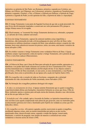 Confrade Paulo

Apóstolos; as epístolas de São Paulo: aos Romanos, primeira e segunda aos Coríntios, aos
Gálatas, aos Efésios, aos Filipenses, aos Colossenses, primeira e segunda aos Tessalonicenses,
primeira e segunda a Timóteo, a Tito, a Filémon: a Epístola aos Hebreus; a Epístola de Tiago,
a primeira e segunda de Pedro, as três epístolas de João, a Epístola de Judas e o Apocalipse.

O ANTIGO TESTAMENTO

121. O Antigo Testamento é uma parte da Sagrada Escritura de que não se pode prescindir. Os
seus livros são divinamente inspirados e conservam um valor permanente (99), porque a
Antiga Aliança nunca foi revogada.

122. Efectivamente, «a "economia"do Antigo Testamento destinava-se, sobretudo, a preparar
[...] o advento de Cristo, redentor universal».

Os livros do Antigo Testamento, «apesar de conterem também coisas imperfeitas e
transitórias», dão testemunho de toda a divina pedagogia do amor salvífico de Deus: neles
«encontram-se sublimes doutrinas a respeito de Deus, uma sabedoria salutar a respeito da vida
humana, bem como admiráveis tesouros de preces»; neles, em suma, está latente o mistério da
nossa salvação» (100).

123. Os cristãos veneram o Antigo Testamento como verdadeira Palavra de Deus. A Igreja
combateu sempre vigorosamente a ideia de rejeitar o Antigo Testamento, sob o pretexto de que
o Novo o teria feito caducar (Marcionismo).

O NOVO TESTAMENTO

124. «A Palavra de Deus, que é força de Deus para salvação de quem acredita, apresenta-se e
manifesta o seu poder dum modo eminente nos escritos do Novo Testamento»(101). Estes
escritos transmitem-nos a verdade definitiva da Revelação divina. O seu objecto central é
Jesus Cristo, o Filho de Deus encarnado, os seus actos, os seus ensinamentos, a sua Paixão e
glorificação, bem como os primórdios da sua Igreja sob a acção do Espírito Santo (102).

125. Os evangelhos são o coração de todas as Escrituras, «enquanto são o principal
testemunho da vida e da doutrina do Verbo encarnado, nosso Salvador» (103).

126. Na formação dos evangelhos podemos distinguir três etapas:

1. A vida e os ensinamentos de Jesus. A Igreja sustenta firmemente que os quatro evangelhos,
«cuja historicidade afirma sem hesitações, transmitem fielmente as coisas que Jesus, Filho de
Deus, realmente operou e ensinou para salvação eterna dos homens, durante a sua vida terrena,
até ao dia em que subiu ao Céu».

2. A tradição oral. «Na verdade, após a Ascensão do Senhor, os Apóstolos transmitiram aos
seus ouvintes (com aquela compreensão mais plena de que gozavam, uma vez instruídos pelos
acontecimentos gloriosos de Cristo e iluminados pelo Espírito de verdade) as coisas que Ele
tinha dito e feito».

3. Os evangelhos escritos. «Os autores sagrados, porém, escreveram os quatro evangelhos,
escolhendo algumas coisas, entre as muitas transmitidas por palavra ou por escrito,
sintetizando umas, desenvolvendo outras, segundo o estado das Igrejas, conservando,
finalmente, o carácter de pregação, mas sempre de maneira a comunicar-nos coisas
verdadeiras e sinceras acerca de Jesus» (104).

                                              Confrade Paulo
 