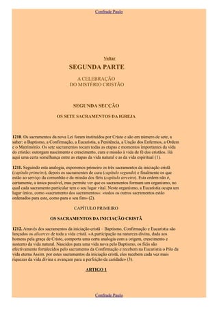 Confrade Paulo




                                                   Voltar

                               SEGUNDA PARTE
                                  A CELEBRAÇÃO
                                DO MISTÉRIO CRISTÃO



                                  SEGUNDA SECÇÃO

                        OS SETE SACRAMENTOS DA IGREJA



1210. Os sacramentos da nova Lei foram instituídos por Cristo e são em número de sete, a
saber: o Baptismo, a Confirmação, a Eucaristia, a Penitência, a Unção dos Enfermos, a Ordem
e o Matrimónio. Os sete sacramentos tocam todas as etapas e momentos importantes da vida
do cristão: outorgam nascimento e crescimento, cura e missão à vida de fé dos cristãos. Há
aqui uma certa semelhança entre as etapas da vida natural e as da vida espiritual (1).

1211. Seguindo esta analogia, exporemos primeiro os três sacramentos da iniciação cristã
(capítulo primeiro), depois os sacramentos de cura (capítulo segundo) e finalmente os que
estão ao serviço da comunhão e da missão dos fiéis (capítulo terceiro). Esta ordem não é,
certamente, a única possível, mas permite ver que os sacramentos formam um organismo, no
qual cada sacramento particular tem o seu lugar vital. Neste organismo, a Eucaristia ocupa um
lugar único, como «sacramento dos sacramentos»: «todos os outros sacramentos estão
ordenados para este, como para o seu fim» (2).

                                  CAPÍTULO PRIMEIRO

                     OS SACRAMENTOS DA INICIAÇÃO CRISTÃ

1212. Através dos sacramentos da iniciação cristã – Baptismo, Confirmação e Eucaristia são
lançados os alicerces de toda a vida cristã. «A participação na natureza divina, dada aos
homens pela graça de Cristo, comporta uma certa analogia com a origem, crescimento e
sustento da vida natural. Nascidos para uma vida nova pelo Baptismo, os fiéis são
efectivamente fortalecidos pelo sacramento da Confirmação e recebem na Eucaristia o Pilo da
vida eterna Assim. por estes sacramentos da iniciação cristã, eles recebem cada vez mais
riquezas da vida divina e avançam para a perfeição da caridade» (3).

                                        ARTIGO 1




                                              Confrade Paulo
 