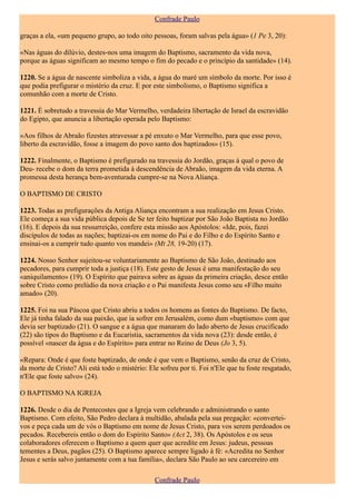 Confrade Paulo

graças a ela, «um pequeno grupo, ao todo oito pessoas, foram salvas pela água» (1 Pe 3, 20):

«Nas águas do dilúvio, destes-nos uma imagem do Baptismo, sacramento da vida nova,
porque as águas significam ao mesmo tempo o fim do pecado e o princípio da santidade» (14).

1220. Se a água de nascente simboliza a vida, a água do maré um símbolo da morte. Por isso é
que podia prefigurar o mistério da cruz. E por este simbolismo, o Baptismo significa a
comunhão com a morte de Cristo.

1221. É sobretudo a travessia do Mar Vermelho, verdadeira libertação de Israel da escravidão
do Egipto, que anuncia a libertação operada pelo Baptismo:

«Aos filhos de Abraão fizestes atravessar a pé enxuto o Mar Vermelho, para que esse povo,
liberto da escravidão, fosse a imagem do povo santo dos baptizados» (15).

1222. Finalmente, o Baptismo é prefigurado na travessia do Jordão, graças à qual o povo de
Deu- recebe o dom da terra prometida à descendência de Abraão, imagem da vida eterna. A
promessa desta herança bem-aventurada cumpre-se na Nova Aliança.

O BAPTISMO DE CRISTO

1223. Todas as prefigurações da Antiga Aliança encontram a sua realização em Jesus Cristo.
Ele começa a sua vida pública depois de Se ter feito baptizar por São João Baptista no Jordão
(16). E depois da sua ressurreição, confere esta missão aos Apóstolos: «Ide, pois, fazei
discípulos de todas as nações; baptizai-os em nome do Pai e do Filho e do Espírito Santo e
ensinai-os a cumprir tudo quanto vos mandei» (Mt 28, 19-20) (17).

1224. Nosso Senhor sujeitou-se voluntariamente ao Baptismo de São João, destinado aos
pecadores, para cumprir toda a justiça (18). Este gesto de Jesus é uma manifestação do seu
«aniquilamento» (19). O Espírito que pairava sobre as águas da primeira criação, desce então
sobre Cristo como prelúdio da nova criação e o Pai manifesta Jesus como seu «Filho muito
amado» (20).

1225. Foi na sua Páscoa que Cristo abriu a todos os homens as fontes do Baptismo. De facto,
Ele já tinha falado da sua paixão, que ia sofrer em Jerusalém, como dum «baptismo» com que
devia ser baptizado (21). O sangue e a água que manaram do lado aberto de Jesus crucificado
(22) são tipos do Baptismo e da Eucaristia, sacramentos da vida nova (23): desde então, é
possível «nascer da água e do Espírito» para entrar no Reino de Deus (Jo 3, 5).

«Repara: Onde é que foste baptizado, de onde é que vem o Baptismo, senão da cruz de Cristo,
da morte de Cristo? Ali está todo o mistério: Ele sofreu por ti. Foi n'Ele que tu foste resgatado,
n'Ele que foste salvo» (24).

O BAPTISMO NA IGREJA

1226. Desde o dia de Pentecostes que a Igreja vem celebrando e administrando o santo
Baptismo. Com efeito, São Pedro declara à multidão, abalada pela sua pregação: «convertei-
vos e peça cada um de vós o Baptismo em nome de Jesus Cristo, para vos serem perdoados os
pecados. Recebereis então o dom do Espírito Santo» (Act 2, 38). Os Apóstolos e os seus
colaboradores oferecem o Baptismo a quem quer que acredite em Jesus: judeus, pessoas
tementes a Deus, pagãos (25). O Baptismo aparece sempre ligado à fé: «Acredita no Senhor
Jesus e serás salvo juntamente com a tua família», declara São Paulo ao seu carcereiro em

                                                Confrade Paulo
 