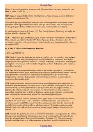 Confrade Paulo

Filipos. E a narrativa continua: «o carcereiro [...] logo recebeu o Baptismo, juntamente com
todos os seus» (Act 16, 31-33).

1227. Segundo o apóstolo São Paulo, pelo Baptismo o crente comunga na morte de Cristo; é
sepultado e ressuscita com Ele:

«Todos nós, que fomos baptizados em Cristo Jesus, fomos baptizados na sua morte. Fomos
sepultados com Ele pelo baptismo na morte, para que, assim como Cristo ressuscitou dos
mortos, pela glória do Pai, também nós vivamos uma vida nova» (Rm 6, 3-4) (26).

Os baptizados «revestem-se de Cristo» (27). Pelo Espírito Santo, o Baptismo é um banho que
purifica, santifica e justifica (28).

1228. O Baptismo é, pois, um banho de água, no qual «a semente incorruptível» da Palavra de
Deus produz o seu efeito vivificador (29). Santo Agostinho dirá do Baptismo: «Accedit
verbum ad elementum, et fit sacramentam – Junta-se a palavra ao elemento material e faz-se o
sacramento» (30).

III. Como se celebra o sacramento do Baptismo?

A INICIAÇÃO CRISTÃ

1229. Desde o tempo dos Apóstolos que tornar-se cristão requer um caminho e uma iniciação
com diversas etapas. Este itinerário pode ser percorrido rápida ou lentamente. Mas deverá
sempre incluir certos elementos essenciais: o anúncio da Palavra, o acolhimento do Evangelho
que implica a conversão, a profissão de fé, o Baptismo, a efusão do Espírito Santo, o acesso à
comunhão eucarística.

1230. Esta iniciação tem variado muito no decurso dos séculos e segundo as circunstâncias.
Nos primeiros séculos da Igreja, a iniciação cristã conheceu grande desenvolvimento, com um
longo período de catecumenato e uma série de ritos preparatórios que escalonavam
liturgicamente o caminho da preparação catecumenal, desembocando na celebração dos
sacramentos da iniciação cristã.

1231. Nas regiões onde o Baptismo das crianças se tomou largamente a forma habitual da
celebração deste sacramento, esta transformou-se num acto único, que integra, de um modo
muito abreviado, as etapas preliminares da iniciação cristã. Pela sua própria natureza, o
Baptismo das crianças exige um catecumenato pós-baptismal. Não se trata apenas da
necessidade duma instrução posterior ao Baptismo mas do desenvolvimento necessário da
graça baptismal no crescimento da pessoa. É o espaço próprio da catequese.

1232. O II Concílio do Vaticano restaurou, para a Igreja latina, «o catecumenato dos adultos,
distribuído em várias fases» (31). O respectivo ritual encontra-se no Ordo initiationis
christianae adultorum (1972). Aliás, o Concílio permitiu que, «para além dos elementos de
iniciação próprios da tradição cristã», se admitam, em terras de missão, «os elementos de
iniciação usados por cada um desses povos, na medida em que puderem integrar-se no rito
cristão» (32).

1233. Hoje em dia, portanto, em todos os ritos latinos e orientais, a iniciação cristã dos adultos
começa com a sua entrada no catecumenato, para atingir o ponto culminante na celebração
única dos três sacramentos, Baptismo, Confirmação e Eucaristia (33). Nos ritos orientais, a
iniciação cristã das crianças na infância começa no Baptismo, seguido imediatamente da

                                                Confrade Paulo
 