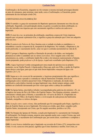 Confrade Paulo

Confirmação e da Eucaristia, enquanto no rito romano a mesma iniciação prossegue durante
os anos de catequese, para terminar, mais tarde, com a Confirmação e a Eucaristia, ponto
culminante da sua iniciação cristã (34).

A MISTAGOGIA DA CELEBRAÇÃO

1234. O sentido e a graça do sacramento do Baptismo aparecem claramente nos ritos da sua
celebração. Seguindo, com participação atenta, os gestos e as palavras desta celebração, os
fiéis são iniciados nas riquezas que este sacramento significa e realiza em cada novo
baptizado.

1235. O sinal da cruz, no princípio da celebração, manifesta a marca de Cristo impressa
naquele que vai passar a pertencer-Lhe, e significa a graça da redenção que Cristo nos adquiriu
pela sua cruz.

1236. O anúncio da Palavra de Deus ilumina com a verdade revelada os candidatos e a
assembleia e suscita a resposta da fé, inseparável do Baptismo. Na verdade, o Baptismo é, de
modo particular, o «sacramento da fé», uma vez que é a entrada sacramental na vida da fé.

1237. E porque o Baptismo significa a libertação do pecado e do diabo, seu instigador,
pronuncia-se sobre o candidato um ou vários exorcismos. Ele é ungido com o óleo dos
catecúmenos ou, então, o celebrante impõe-lhe a mão e ele renuncia expressamente a Satanás.
Assim preparado, pode professar a fé da Igreja, à qual será «confiado» pelo Baptismo (35).

1238. A água baptismal é então consagrada por uma oração de epiclese (ou no próprio
momento, ou na Vigília Pascal). A Igreja pede a Deus que, pelo seu Filho, o poder do Espírito
Santo desça a esta água, para que os que nela forem baptizados «nasçam da água e do
Espírito» (Jo 3, 5).

1239. Segue-se o rito essencial do sacramento: o baptismo propriamente dito, que significa e
realiza a morte para o pecado e a entrada na vida da Santíssima Trindade, através da
configuração com o mistério pascal de Cristo. O Baptismo é realizado, do modo mais
significativo, pela tríplice imersão na água baptismal; mas, desde tempos antigos, pode
também ser conferido derramando por três vezes água sobre a cabeça do candidato.

1240. Na Igreja latina, esta tríplice infusão é acompanhada pelas palavras do ministro: «N., eu
te baptizo em nome do Pai e do Filho e do Espírito Santo». Nas liturgias orientais, estando o
catecúmeno voltado para o Oriente, o sacerdote diz: «O servo de Deus N. é baptizado em
nome do Pai e do Filho e do Espírito Santo»; e à invocação de cada pessoa da Santíssima
Trindade, mergulha-o e retira-o da água.

1241. A unção com o santo crisma, óleo perfumado que foi consagrado pelo bispo, significa o
dom do Espírito Santo ao novo baptizado. Ele tornou-se cristão, quer dizer, «ungido» pelo
Espírito Santo, incorporado em Cristo, que foi ungido sacerdote, profeta e rei (36).

1242. Na liturgia das Igrejas do Oriente, a unção pós-baptismal é o sacramento da Crismação
(Confirmação). Na liturgia romana, anuncia uma segunda unção com o santo Crisma, que será
dada pelo bispo: o sacramento da Confirmação que, por assim dizer, «confirma» e completa a
unção baptismal.

1243. A veste branca simboliza que o baptizado «se revestiu de Cristo» (37): ressuscitou com
Cristo. A vela, acesa no círio pascal, significa que Cristo iluminou o neófito. Em Cristo, os

                                               Confrade Paulo
 