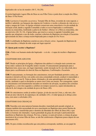 Confrade Paulo

baptizados são «a luz do mundo» (Mt 5, 14) (38).

O recém-baptizado é agora filho de Deus no seu Filho Único e pode dizer a oração dos filhos
de Deus: O Pai-Nosso.

1244. A primeira Comunhão eucarística. Tornado filho de Deus, revestido da veste nupcial, o
neófito é admitido «ao banquete das núpcias do Cordeiro» e recebe o alimento da vida nova, o
corpo e sangue de Cristo. As Igrejas orientais conservam uma consciência viva da unidade da
iniciação cristã, dando a sagrada Comunhão a todos os novos baptizados e confirmados,
mesmo às criancinhas, lembrando a palavra do Senhor: «Deixai vir a Mim as criancinhas, não
as estorveis» (Mc 10, 14). A Igreja latina, que reserva o acesso à sagrada Comunhão para
aqueles que atingiram o uso da razão, exprime a abertura do Baptismo em relação à Eucaristia
aproximando do altar a criança recém-baptizada para a oração do Pai Nosso.

1245. A celebração do Baptismo conclui-se com a bênção solene. Aquando do Baptismo de
recém-nascidos, a bênção da mãe ocupa um lugar especial.

IV. Quem pode receber o Baptismo?

1246. «Todo o ser humano ainda não baptizado – e só ele – é capaz de receber o Baptismo»
(39)

O BAPTISMO DOS ADULTOS

1247. Desde os princípios da Igreja, o Baptismo dos adultos é a situação mais corrente nas
terras onde o anúncio do Evangelho ainda é recente. O catecumenato (preparação para o
Baptismo) tem, nesse caso, um lugar importante; sendo iniciação na fé e na vida cristã, deve
dispor para o acolhimento do dom de Deus no Baptismo, Confirmação e Eucaristia.

1248. O catecumenato, ou formação dos catecúmenos, tem por finalidade permitir a estes, em
resposta à iniciativa divina e em união com uma comunidade eclesial, conduzir à maturidade a
sua conversão e a sua fé. Trata-se duma «formação e de uma aprendizagem de toda a vida
cristã», mediante a qual os discípulos se unem com Cristo seu mestre. Por conseguinte, sejam
os catecúmenos convenientemente iniciados no mistério da salvação, na prática dos costumes
evangélicos, e, com ritos sagrados a celebrar em tempos sucessivos, sejam introduzidos na
vida da fé, da Liturgia e da caridade do povo de Deus» (40).

1249. Os catecúmenos «estão já unidos à Igreja», já são da casa de Cristo, e, não raro, eles
levam já uma vida de fé, de esperança e de caridade» (41). «A mãe Igreja já os abraça como
seus, com amor e solicitude» (42).

O BAPTISMO DAS CRIANÇAS

1250. Nascidas com uma natureza humana decaída e manchada pelo pecado original, as
crianças também têm necessidade do novo nascimento no Baptismo para serem libertas do
poder das trevas e transferidas para o domínio da liberdade dos filhos de Deus (44), a que
todos os homens são chamados. A pura gratuidade da graça da salvação é particularmente
manifesta no Baptismo das crianças. Por isso, a Igreja e os pais privariam, a criança da graça
inestimável de se tornar filho de Deus, se não lhe conferissem o Baptismo pouco depois do seu
nascimento (45).

1251. Os pais cristãos reconhecerão que esta prática corresponde, também, ao seu papel de

                                              Confrade Paulo
 
