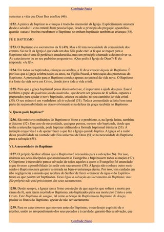 Confrade Paulo

sustentar a vida que Deus lhes confiou (46).

1252. A prática de baptizar as crianças é tradição imemorial da Igreja. Explicitamente atestada
desde o século II, é no entanto bem possível que, desde o princípio da pregação apostólica,
quando «casas» inteiras receberam o Baptismo se tenham baptizado também as crianças (48).

FÉ E BAPTISMO

1253. O Baptismo é o sacramento da fé (49). Mas a fé tem necessidade da comunidade dos
crentes. Só na fé da Igreja é que cada um dos fiéis pode crer. A fé que se requer para o
Baptismo não é uma fé perfeita e amadurecida, mas um princípio chamado a desenvolver-se.
Ao catecúmeno ou ao seu padrinho pergunta-se: «Que pedis à Igreja de Deus?» E ele
responde: «A fé!».

1254. Em todos os baptizados, crianças ou adultos, a fé deve crescer depois do Baptismo. É
por isso que a Igreja celebra todos os anos, na Vigília Pascal, a renovação das promessas do
Baptismo. A preparação para o Baptismo conduz apenas ao umbral da vida nova. O Baptismo
é a fonte da vida nova em Cristo, donde jorra toda a vida cristã.

1255. Para que a graça baptismal possa desenvolver-se, é importante a ajuda dos pais. Esse é
também o papel do padrinho ou da madrinha, que devem ser pessoas de fé sólida, capazes e
preparados para ajudar o novo baptizado, criança ou adulto, no seu caminho de vida cristã
(50). O seu múnus é um verdadeiro ofício eclesial (51). Toda a comunidade eclesial tem uma
parte de responsabilidade no desenvolvimento e na defesa da graça recebida no Baptismo.

V. Quem pode baptizar?

1256. São ministros ordinários do Baptismo o bispo e o presbítero, e, na Igreja latina, também
o diácono (52). Em caso de necessidade, qualquer pessoa, mesmo não baptizada, desde que
tenha a intenção requerida, pode baptizar utilizando a fórmula baptismal trinitária (53). A
intenção requerida é a de querer fazer o que faz a Igreja quando baptiza. A Igreja vê a razão
desta possibilidade na vontade salvífica universal de Deus (54) e na necessidade do Baptismo
para a salvação (55).

VI. A necessidade do Baptismo

1257. O próprio Senhor afirma que o Baptismo é necessário para a salvação (56). Por isso,
ordenou aos seus discípulos que anunciassem o Evangelho e baptizassem todas as nações (57).
O Baptismo é necessário para a salvação de todos aqueles a quem o Evangelho foi anunciado
e que tiveram a possibilidade de pedir este sacramento (58). A Igreja não conhece outro meio
senão o Baptismo para garantir a entrada na bem-aventurança eterna. Por isso, tem cuidado em
não negligenciar a missão que recebeu do Senhor de fazer «renascer da água e do Espírito»
todos os que podem ser baptizados. Deus ligou a salvação ao sacramento do Baptismo; mas
Ele próprio não está prisioneiro dos seus sacramentos.

1258. Desde sempre, a Igreja tem a firme convicção de que aqueles que sofrem a morte por
causa da fé, sem terem recebido o Baptismo, são baptizados pela sua morte por Cristo e com
Cristo. Este Baptismo de sangue, tal como o desejo do Baptismo ou Baptismo de desejo,
produz os frutos do Baptismo, apesar de não ser sacramento.

1259. Para os catecúmenos que morrem antes do Baptismo, o seu desejo explícito de o
receber, unido ao arrependimento dos seus pecados e à caridade, garante-lhes a salvação, que

                                               Confrade Paulo
 