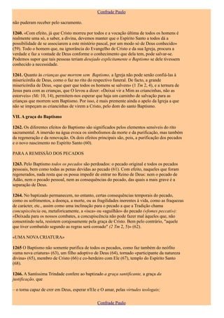 Confrade Paulo

não puderam receber pelo sacramento.

1260. «Com efeito, já que Cristo morreu por todos e a vocação última de todos os homens é
realmente uma só, a saber, a divina, devemos manter que o Espírito Santo a todos dá a
possibilidade de se associarem a este mistério pascal, por um modo só de Deus conhecido»
(59). Todo o homem que, na ignorância do Evangelho de Cristo e da sua Igreja, procura a
verdade e faz a vontade de Deus conforme o conhecimento que dela tem, pode salvar-se.
Podemos supor que tais pessoas teriam desejado explicitamente o Baptismo se dele tivessem
conhecido a necessidade.

1261. Quanto às crianças que morrem sem Baptismo, a Igreja não pode senão confiá-las à
misericórdia de Deus, como o faz no rito do respectivo funeral. De facto, a grande
misericórdia de Deus, «que quer que todos os homens se salvem» (1 Tm 2, 4), e a ternura de
Jesus para com as crianças, que O levou a dizer: «Deixai vir a Mim as criancinhas, não as
estorveis» (Mc 10, 14), permitem-nos esperar que haja um caminho de salvação para as
crianças que morrem sem Baptismo. Por isso, é mais premente ainda o apelo da Igreja a que
não se impeçam as criancinhas de virem a Cristo, pelo dom do santo Baptismo.

VII. A graça do Baptismo

1262. Os diferentes efeitos do Baptismo são significados pelos elementos sensíveis do rito
sacramental. A imersão na água evoca os simbolismos da morte e da purificação, mas também
da regeneração e da renovação. Os dois efeitos principais são, pois, a purificação dos pecados
e o novo nascimento no Espírito Santo (60).

PARA A REMISSÃO DOS PECADOS

1263. Pelo Baptismo todos os pecados são perdoados: o pecado original e todos os pecados
pessoais, bem como todas as penas devidas ao pecado (61). Com efeito, naqueles que foram
regenerados, nada resta que os possa impedir de entrar no Reino de Deus: nem o pecado de
Adão, nem o pecado pessoal, nem as consequências do pecado, das quais a mais grave é a
separação de Deus.

1264. No baptizado permanecem, no entanto, certas consequências temporais do pecado,
como os sofrimentos, a doença, a morte, ou as fragilidades inerentes à vida, como as fraquezas
de carácter, etc., assim como uma inclinação para o pecado a que a Tradição chama
concupiscência ou, metaforicamente, a «isca» ou «aguilhão» do pecado («fomes peccati»):
«Deixada para os nossos combates, a concupiscência não pode fazer mal àqueles que, não
consentindo nela, resistem corajosamente pela graça de Cristo. Bem pelo contrário, "aquele
que tiver combatido segundo as regras será coroado" (2 Tm 2, 5)» (62).

«UMA NOVA CRIATURA»

1265 O Baptismo não somente purifica de todos os pecados, como faz também do neófito
«uma nova criatura» (63), um filho adoptivo de Deus (64), tornado «participante da natureza
divina» (65), membro de Cristo (66) e co-herdeiro com Ele (67), templo do Espírito Santo
(68).

1266. A Santíssima Trindade confere ao baptizado a graça santificante, a graça da
justificação, que

– o torna capaz de crer em Deus, esperar n'Ele e O amar, pelas virtudes teologais;

                                               Confrade Paulo
 