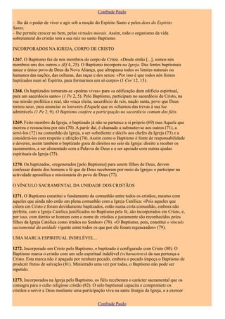 Confrade Paulo

– lhe dá o poder de viver e agir sob a moção do Espírito Santo e pelos dons do Espírito
Santo;
– lhe permite crescer no bem, pelas virtudes morais. Assim, todo o organismo da vida
sobrenatural do cristão tem a sua raiz no santo Baptismo.

INCORPORADOS NA IGREJA, CORPO DE CRISTO

1267. O Baptismo faz de nós membros do corpo de Cristo. «Desde então [...], somos nós
membros uns dos outros.» (Ef 4, 25). O Baptismo incorpora na Igreja. Das fontes baptismais
nasce o único povo de Deus da Nova Aliança, que ultrapassa todos os limites naturais ou
humanos das nações, das culturas, das raças e dos sexos: «Por isso é que todos nós fomos
baptizados num só Espírito, para formarmos um só corpo» (1 Cor 12, 13).

1268. Os baptizados tornaram-se «pedras vivas» para «a edificação dum edifício espiritual,
para um sacerdócio santo» (1 Pe 2, 5). Pelo Baptismo, participam no sacerdócio de Cristo, na
sua missão profética e real, são «raça eleita, sacerdócio de reis, nação santa, povo que Deus
tornou seu», para anunciar os louvores d'Aquele que os «chamou das trevas à sua luz
admirável» (1 Pe 2, 9). O Baptismo confere a participação no sacerdócio comum dos fiéis.

1269. Feito membro da Igreja, o baptizado já não se pertence a si próprio (69) mas Aquele que
morreu e ressuscitou por nós (70). A partir daí, é chamado a submeter-se aos outros (71), a
servi-los (72) na comunhão da Igreja, a ser «obediente e dócil» aos chefes da Igreja (73) e a
considerá-los com respeito e afeição (74). Assim como o Baptismo é fonte de responsabilidade
e deveres, assim também o baptizado goza de direitos no seio da Igreja: direito a receber os
sacramentos, a ser alimentado com a Palavra de Deus e a ser apoiado com outras ajudas
espirituais da Igreja (75).

1270. Os baptizados, «regenerados [pelo Baptismo] para serem filhos de Deus, devem
confessar diante dos homens a fé que de Deus receberam por meio da Igreja» e participar na
actividade apostólica e missionária do povo de Deus (77).

O VÍNCULO SACRAMENTAL DA UNIDADE DOS CRISTÃOS

1271. O Baptismo constitui o fundamento da comunhão entre todos os cristãos, mesmo com
aqueles que ainda não estão em plena comunhão com a Igreja Católica: «Pois aqueles que
crêem em Cristo e foram devidamente baptizados, estão numa certa comunhão, embora não
perfeita, com a Igreja Católica justificados no Baptismo pela fé, são incorporados em Cristo, e,
por isso, com direito se honram com o nome de cristãos e justamente são reconhecidos pelos
filhos da Igreja Católica como irmãos no Senhor» (78). «O Baptismo, pois, constitui o vínculo
sacramental da unidade vigente entre todos os que por ele foram regenerados» (79).

UMA MARCA ESPIRITUAL INDELÉVEL...

1272. Incorporado em Cristo pelo Baptismo, o baptizado é configurado com Cristo (80). O
Baptismo marca o cristão com um selo espiritual indelével («charactere») da sua pertença a
Cristo. Esta marca não é apagada por nenhum pecado, embora o pecado impeça o Baptismo de
produzir frutos de salvação (81). Ministrado uma vez por todas, o Baptismo não pode ser
repetido.

1273. Incorporados na Igreja pelo Baptismo, os fiéis receberam o carácter sacramental que os
consagra para o culto religioso cristão (82). O selo baptismal capacita e compromete os
cristãos a servir a Deus mediante uma participação viva na santa liturgia da Igreja, e a exercer

                                                Confrade Paulo
 