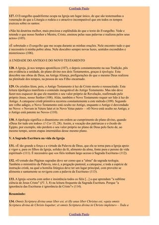 Confrade Paulo

127. O Evangelho quadriforme ocupa na Igreja um lugar único, de que são testemunhas a
veneração de que a Liturgia o rodeia e o atractivo incomparável que em todos os tempos
exerceu sobre os santos:

«Não há doutrina melhor, mais preciosa e esplêndida do que o texto do Evangelho. Vede e
retende o que nosso Senhor e Mestre, Cristo, ensinou pelas suas palavras e realizou pelos seus
actos» (105).

«É sobretudo o Evangelho que me ocupa durante as minhas orações. Nele encontro tudo o que
é necessário à minha pobre alma. Nele descubro sempre novas luzes, sentidos escondidos e
misteriosos» (106).

A UNIDADE DO ANTIGO E DO NOVO TESTAMENTO

128. A Igreja, já nos tempos apostólicos (107), e depois constantemente na sua Tradição, pôs
em evidência a unidade, do plano divino nos dois Testamentos, graças à tipologia. Esta
descobre nas obras de Deus, na Antiga Aliança, prefigurações do que o mesmo Deus realizou
na plenitude dos tempos, na pessoa do seu Filho encarnado.

129. Os cristãos lêem, pois, o Antigo Testamento à luz de Cristo morto e ressuscitado. Esta
leitura tipológica manifesta o conteúdo inesgotável do Antigo Testamento. Mas não deve
fazer-nos esquecer de que ele mantém o seu valor próprio de Revelação, reafirmado pelo
próprio Jesus, nosso Senhor (108). Aliás, também o Novo Testamento requer ser lido à luz do
Antigo. A catequese cristã primitiva recorreu constantemente a este método (109). Segundo
um velho adágio, o Novo Testamento está oculto no Antigo, enquanto o Antigo é desvendado
no Novo: « Novum in Vetere latet et in Novo Vetus patet» – «O Novo está oculto no Antigo, e
o Antigo está patente no Novo» (110).

130. A tipologia significa o dinamismo em ordem ao cumprimento do plano divino, quando
«Deus for tudo em todos» (1 Cor 15, 28). Assim, a vocação dos patriarcas e o êxodo do
Egipto, por exemplo, não perdem o seu valor próprio no plano de Deus pelo facto de, ao
mesmo tempo, serem etapas intermédias desse mesmo plano.

V. A Sagrada Escritura na vida da Igreja

131. «É tão grande a força e a virtude da Palavra de Deus, que ela se torna para a Igreja apoio
e vigor e, para os filhos da Igreja, solidez da fé, alimento da alma, fonte pura e perene de vida
espiritual» (111). É necessário que «os fiéis tenham largo acesso à Sagrada Escritura» (112).

132. «O estudo das Páginas sagradas deve ser como que a "alma" da sagrada teologia.
Também o ministério da Palavra, isto é, a pregação pastoral, a catequese, e toda a espécie de
instrução cristã, na qual a homilia litúrgica deve ter um lugar principal, com proveito se
alimenta e santamente se revigora com a palavra da Escritura» (113).

133. A Igreja «exorta com ardor e insistência todos os fiéis [...] a que aprendam "a sublime
ciência de Jesus Cristo" (Fl. 3, 8) na leitura frequente da Sagrada Escritura. Porque "a
ignorância das Escrituras é ignorância de Cristo"» (114).

Resumindo:

134. Omnis Scriptura divina unus liber est, et ille unus liber Christus est, «quia omnis
Scriptura divina de Christo loquitur; et omnis Scriptura divina in Christo impletur» – Toda a

                                                Confrade Paulo
 