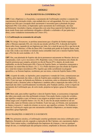 Confrade Paulo

                                         ARTIGO 2

                        O SACRAMENTO DA CONFIRMAÇÃO

1285. Com o Baptismo e a Eucaristia, o sacramento da Confirmação constitui o conjunto dos
«sacramentos da iniciação cristã», cuja unidade deve ser salvaguardada. Por isso, é preciso
explicar aos fiéis que a recepção deste sacramento é necessária para a plenitude da graça
baptismal (90). Com efeito, os baptizados «pelo sacramento da Confirmação, são mais
perfeitamente vinculados à Igreja, enriquecidos com uma força especial do Espírito Santo e
deste modo ficam mais estritamente obrigados a difundir e a defender a fé por palavras e
obras, como verdadeiras testemunhas de Cristo» (91).

I. A Confirmação na economia da salvação

1286. No Antigo Testamento, os profetas anunciaram que o Espírito do Senhor repousaria
sobre o Messias esperado (92), em vista da sua missão salvífica (93). A descida do Espírito
Santo sobre Jesus, aquando do seu baptismo por João, foi o sinal de que era Ele o que havia de
vir, de que era o Messias, o Filho de Deus (94). Concebido pelo poder do Espírito Santo, toda
a sua vida e toda a sua missão se realizam numa comunhão total com o mesmo Espírito Santo,
que o Pai Lhe dá «sem medida» (Jo 3, 34).

1287. Ora, esta plenitude do Espírito não devia permanecer unicamente no Messias: devia ser
comunicada a todo o povo messiânico (95). Repetidas vezes, Cristo prometeu esta efusão do
Espírito promessa que cumpriu, primeiro no dia de Páscoa (97) e depois, de modo mais
esplêndido, no dia de Pentecostes (98). Cheios do Espírito Santo, os Apóstolos começaram a
proclamar «as maravilhas de Deus» (Act 2, 11) e Pedro declarou que esta efusão do Espírito
era o sinal dos tempos messiânicos (99). Aqueles que então acreditaram na pregação
apostólica, e se fizeram baptizar, receberam, por seu turno, o dom do Espírito Santo (100).

1288. «A partir de então, os Apóstolos, para cumprirem a vontade de Cristo, comunicaram aos
neófitos, pela imposição das mãos, o dom do Espírito para completar a graça do Baptismo
(101). É por isso que, na Epístola aos Hebreus, se menciona, entre os elementos da primeira
instrução cristã, a doutrina sobre os Baptismos e também sobre a imposição das mãos (102). A
imposição das mãos é justificadamente reconhecida, pela Tradição católica, como a origem do
sacramento da Confirmação que, de certo modo, perpetua na Igreja a graça do Pentecostes»
(103).

1289. Bem cedo, para melhor significar o dom do Espírito Santo, se acrescentou à imposição
das mãos uma unção com óleo perfumado (crisma). Esta unção ilustra o nome de «cristão»,
que significa «ungido»,e que vai buscar a sua origem ao próprio nome de Cristo, aquele que
«Deus ungiu com o Espírito Santo» (Act 10, 38). E este rito da unção mantém-se até aos
nossos dias, tanto no Oriente como no Ocidente. É por isso que, no Oriente, este sacramento
se chama crismação (= unção do crisma), ou myron, que significa «crisma». No Ocidente, o
nome de Confirmação sugere que este sacramento confirma o Baptismo e, ao mesmo tempo,
consolida a graça baptismal.

DUAS TRADIÇÕES: O ORIENTE E O OCIDENTE

1290. Nos primeiros séculos, a Confirmação constitui geralmente uma única celebração com o
Baptismo, formando com ele, segundo a expressão de São Cipriano, um «sacramento duplo»
(104). Entre outras razões, a multiplicação dos baptismos de crianças, e isto em qualquer
tempo do ano, e a multiplicação das paróquias (rurais), ampliando as dioceses, deixaram de

                                              Confrade Paulo
 