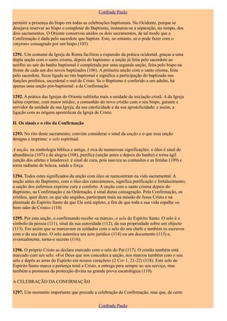 Confrade Paulo

permitir a presença do bispo em todas as celebrações baptismais. No Ocidente, porque se
desejava reservar ao bispo o completar do Baptismo, instaurou-se a separação, no tempo, dos
dois sacramentos. O Oriente conservou unidos os dois sacramentos, de tal modo que a
Confirmação é dada pelo sacerdote que baptiza. Este, no entanto, só o pode fazer com o
«myron» consagrado por um bispo (105).

1291. Um costume da Igreja de Roma facilitou a expansão da prática ocidental, graças a uma
dupla unção com o santo crisma, depois do baptismo: a unção já feita pelo sacerdote ao
neófito ao sair do banho baptismal é completada por uma segunda unção, feita pelo bispo na
fronte de cada um dos novos baptizados (106). A primeira unção com o santo crisma, feita
pelo sacerdote, ficou ligada ao rito baptismal e significa a participação do baptizado nas
funções profética, sacerdotal e real de Cristo. Se o Baptismo é conferido a um adulto, há
apenas uma unção pós-baptismal: a da Confirmação.

1292. A prática das Igrejas do Oriente sublinha mais a unidade da iniciação cristã. A da Igreja
latina exprime, com maior nitidez, a comunhão do novo cristão com o seu bispo, garante e
servidor da unidade da sua Igreja, da sua catolicidade e da sua apostolicidade; e assim, a
ligação com as origens apostólicas da Igreja de Cristo.

II. Os sinais e o rito da Confirmação

1293. No rito deste sacramento, convém considerar o sinal da unção e o que essa unção
designa e imprime: o selo espiritual.

A unção, na simbologia bíblica e antiga, é rica de numerosas significações: o óleo é sinal de
abundância (107) e de alegria (108), purifica (unção antes e depois do banho) e torna ágil
(unção dos atletas e lutadores): é sinal de cura, pois suaviza as contusões e as feridas (109) e
torna radiante de beleza, saúde e força.

1294. Todos estes significados da unção com óleo se reencontram na vida sacramental. A
unção antes do Baptismo, com o óleo dos catecúmenos, significa purificação e fortalecimento;
a unção dos enfermos exprime cura e conforto. A unção com o santo crisma depois do
Baptismo, na Confirmação e na Ordenação, é sinal duma consagração. Pela Confirmação, os
cristãos, quer dizer, os que são ungidos, participam mais na missão de Jesus Cristo e na
plenitude do Espírito Santo de que Ele está repleto, a fim de que toda a sua vida espalhe «o
bom odor de Cristo» (110)

1295. Por esta unção, o confirmando recebe «a marca», o selo do Espírito Santo. O selo é o
símbolo da pessoa (111), sinal da sua autoridade (112), da sua propriedade sobre um objecto
(113). Era assim que se marcavam os soldados com o selo do seu chefe e também os escravos
com o do seu dono. O selo autentica um acto jurídico (114) ou um documento (115) e,
eventualmente, torna-o secreto (116).

1296. O próprio Cristo se declara marcado com o selo do Pai (117). O cristão também está
marcado com um selo: «Foi Deus que nos concedeu a unção, nos marcou também com o seu
selo e depôs as arras do Espírito em nossos corações» (2 Cor 1, 21-22) (118). Este selo do
Espírito Santo marca a pertença total a Cristo, a entrega para sempre ao seu serviço, mas
também a promessa da protecção divina na grande prova escatológica (119).

A CELEBRAÇÃO DA CONFIRMAÇÃO

1297. Um momento importante que precede a celebração da Confirmação, mas que, de certo

                                                Confrade Paulo
 