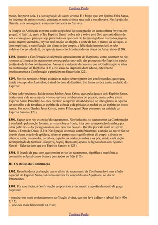 Confrade Paulo

modo, faz parte dela, é a consagração do santo crisma. É o bispo que, em Quinta-Feira Santa,
no decorrer da missa crismal, consagra o santo crisma para toda a sua diocese. Nas Igrejas do
Oriente, esta consagração é mesmo reservada ao Patriarca:

A liturgia de Antioquia exprime assim a epiclese da consagração do santo crisma (myron, em
grego): «[Pai (...), envia o Teu Espírito Santo] sobre nós e sobre este óleo que está diante de
nós e consagra-o, para que seja para todos os que com ele forem ungidos e marcados, myron
santo, myron sacerdotal, myron real, unção de alegria, a veste da luz, o manto da salvação, o
dom espiritual, a santificação das almas e dos corpos, a felicidade imperecível, o selo
indelével, o escudo da fé, o capacete invencível contra todas as obras do Adversário» (120).

1298. Quando a Confirmação é celebrada separadamente do Baptismo, como acontece no rito
romano, a Liturgia do sacramento começa pela renovação das promessas do Baptismo e pela
profissão de fé dos confirmandos. Assim se evidencia claramente que a Confirmação se situa
na continuação do Baptismo (121). No caso do Baptismo dum adulto, este recebe
imediatamente a Confirmação e participa na Eucaristia (122).

1299. No rito romano, o bispo estende as mãos sobre o grupo dos confirmandos, gesto que,
desde o tempo dos Apóstolos, é sinal do dom do Espírito. E o bispo invoca assim a efusão do
Espírito:

«Deus todo-poderoso, Pai de nosso Senhor Jesus Cristo, que, pela água e pelo Espírito Santo,
destes uma vida nova a estes vossos servos e os libertastes do pecado, enviai sobre eles o
Espírito Santo Paráclito; dai-lhes, Senhor, o espírito de sabedoria e de inteligência, o espírito
de conselho e de fortaleza, o espírito de ciência e de piedade, e enchei-os do espírito do vosso
temor. Por nosso Senhor Jesus Cristo, vosso Filho, que é Deus convosco na unidade do
Espírito Santo» (123).

1300. Segue-se o rito essencial do sacramento. No rito latino, «o sacramento da Confirmação
é conferido pela unção do santo crisma sobre a fronte, feita com a imposição da mão, e por
estas palavras: «Accipe signaculum doni Spiritus Sancti – Recebe por este sinal o Espírito
Santo, o Dom de Deus» (124). Nas Igrejas orientais de rito bizantino, a unção do myron faz-se
depois duma oração de epiclese, sobre as partes mais significativas do corpo: a fronte, os
olhos, o nariz, os ouvidos, os lábios, o peito, as costas, as mãos e os pés, sendo cada unção
acompanhada da fórmula: «Σφραγίζ δωραζ Πυεύματζ Άγίoυ» («Signaculum doni Spiritus
Sancti – Selo do dom que é o Espírito Santo» ) (125).

1301. O ósculo da paz, com que termina o rito do sacramento, significa e manifesta a
comunhão eclesial com o bispo e com todos os fiéis (126).

III. Os efeitos da Confirmação

1302. Ressalta desta celebração que o efeito do sacramento da Confirmação é uma efusão
especial do Espírito Santo, tal como outrora foi concedida aos Apóstolos, no dia de
Pentecostes.

1303. Por esse facto, a Confirmação proporciona crescimento e aprofundamento da graça
baptismal:

– enraíza-nos mais profundamente na filiação divina, que nos leva a dizer « Abba! Pai!» (Rm
8, 15);
– une-nos mais firmemente a Cristo;

                                                Confrade Paulo
 