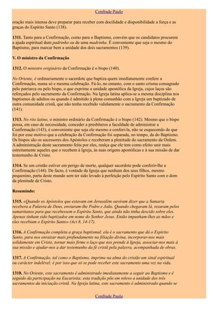 Confrade Paulo

oração mais intensa deve preparar para receber com docilidade e disponibilidade a força e as
graças do Espírito Santo (138).

1311. Tanto para a Confirmação, como para o Baptismo, convém que os candidatos procurem
a ajuda espiritual dum padrinho ou de uma madrinha. É conveniente que seja o mesmo do
Baptismo, para marcar bem a unidade dos dois sacramentos (139).

V. O ministro da Confirmação

1312. O ministro originário da Confirmação é o bispo (140).

No Oriente, é ordinariamente o sacerdote que baptiza quem imediatamente confere a
Confirmação, numa só e mesma celebração. Fá-lo, no entanto, com o santo crisma consagrado
pelo patriarca ou pelo bispo, o que exprime a unidade apostólica da Igreja, cujos laços são
reforçados pelo sacramento da Confirmação. Na Igreja latina aplica-se a mesma disciplina nos
baptismos de adultos ou quando é admitido à plena comunhão com a Igreja um baptizado de
outra comunidade cristã, que não tenha recebido validamente o sacramento da Confirmação
(141).

1313. No rito latino, o ministro ordinário da Confirmação é o bispo (142). Mesmo que o bispo
possa, em caso de necessidade, conceder a presbíteros a faculdade de administrar a
Confirmação (143), é conveniente que seja ele mesmo a conferi-la, não se esquecendo de que
foi por esse motivo que a celebração da Confirmação foi separada, no tempo, da do Baptismo.
Os bispos são os sucessores dos Apóstolos e receberam a plenitude do sacramento da Ordem.
A administração deste sacramento feita por eles, realça que ele tem como efeito unir mais
estreitamente aqueles que o recebem à Igreja, às suas origens apostólicas e à sua missão de dar
testemunho de Cristo.

1314. Se um cristão estiver em perigo de morte, qualquer sacerdote pode conferir-lhe a
Confirmação (144). De facto, é vontade da Igreja que nenhum dos seus filhos, mesmo
pequenino, parta deste mundo sem ter sido levado à perfeição pelo Espírito Santo com o dom
da plenitude de Cristo.

Resumindo:

1315. «Quando os Apóstolos que estavam em Jerusalém ouviram dizer que a Samaria
recebera a Palavra de Deus, enviaram-lhe Pedro e João. Quando chegaram lá, rezaram pelos
samaritanos para que recebessem o Espírito Santo, que ainda não tinha descido sobre eles.
Apenas tinham sido baptizados em nome do Senhor Jesus. Então impunham-lhes as mãos e
eles recebiam o Espírito Santo» (Act 8, 14-17).

1316. A Confirmação completa a graça baptismal; ela é o sacramento que dá o Espírito
Santo, para nos enraizar mais profundamente na filiação divina, incorporar-nos mais
solidamente em Cristo, tornar mais firme o laço que nos prende à Igreja, associar-nos mais à
sua missão e ajudar-nos a dar testemunho da fé cristã pela palavra, acompanhada de obras.

1317. A Confirmação, tal como o Baptismo, imprime na alma do cristão um sinal espiritual
ou carácter indelével; é por isso que só se pode receber este sacramento uma vez na vida.

1318. No Oriente, este sacramento é administrado imediatamente a seguir ao Baptismo e é
seguido da participação na Eucaristia; esta tradição põe em relevo a unidade dos três
sacramentos da iniciação cristã. Na Igreja latina, este sacramento é administrado quando se

                                               Confrade Paulo
 