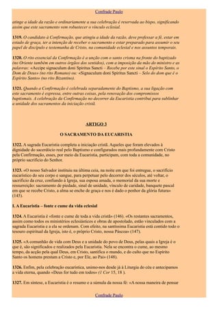 Confrade Paulo

atinge a idade da razão e ordinariamente a sua celebração é reservada ao bispo, significando
assim que este sacramento vem robustecer o vínculo eclesial.

1319. O candidato à Confirmação, que atingiu a idade da razão, deve professar a fé, estar em
estado de graça, ter a intenção de receber o sacramento e estar preparado para assumir o seu
papel de discípulo e testemunha de Cristo, na comunidade eclesial e nos assuntos temporais.

1320. O rito essencial da Confirmação é a unção com o santo crisma na fronte do baptizado
(no Oriente também em outros órgãos dos sentidos), com a imposição da mão do ministro e as
palavras: «Accipe signaculum doni Spiritus Sancti – Recebe por este sinal o Espírito Santo, o
Dom de Deus» (no rito Romano) ou: «Signaculum doni Spiritus Sancti – Selo do dom que é o
Espírito Santo» (no rito Bizantino).

1321. Quando a Confirmação é celebrada separadamente do Baptismo, a sua ligação com
este sacramento é expressa, entre outras coisas, pela renovação dos compromissos
baptismais. A celebração da Confirmação no decorrer da Eucaristia contribui para sublinhar
a unidade dos sacramentos da iniciação cristã.



                                         ARTIGO 3

                           O SACRAMENTO DA EUCARISTIA

1322. A sagrada Eucaristia completa a iniciação cristã. Aqueles que foram elevados à
dignidade do sacerdócio real pelo Baptismo e configurados mais profundamente com Cristo
pela Confirmação, esses, por meio da Eucaristia, participam, com toda a comunidade, no
próprio sacrifício do Senhor.

1323. «O nosso Salvador instituiu na última ceia, na noite em que foi entregue, o sacrifício
eucarístico do seu corpo e sangue, para perpetuar pelo decorrer dos séculos, até voltar, o
sacrifício da cruz, confiando à Igreja, sua esposa amada, o memorial da sua morte e
ressurreição: sacramento de piedade, sinal de unidade, vínculo de caridade, banquete pascal
em que se recebe Cristo, a alma se enche de graça e nos é dado o penhor da glória futura»
(145).

I. A Eucaristia – fonte e cume da vida eclesial

1324. A Eucaristia é «fonte e cume de toda a vida cristã» (146). «Os restantes sacramentos,
assim como todos os ministérios eclesiásticos e obras de apostolado, estão vinculados com a
sagrada Eucaristia e a ela se ordenam. Com efeito, na santíssima Eucaristia está contido todo o
tesouro espiritual da Igreja, isto é, o próprio Cristo, nossa Páscoa» (147).

1325. «A comunhão de vida com Deus e a unidade do povo de Deus, pelas quais a Igreja é o
que é, são significados e realizados pela Eucaristia. Nela se encontra o cume, ao mesmo
tempo, da acção pela qual Deus, em Cristo, santifica o mundo, e do culto que no Espírito
Santo os homens prestam a Cristo e, por Ele, ao Pai» (148).

1326. Enfim, pela celebração eucarística, unimo-nos desde já à Liturgia do céu e antecipamos
a vida eterna, quando «Deus for tudo em todos» (1 Cor 15, 18 ).

1327. Em síntese, a Eucaristia é o resumo e a súmula da nossa fé: «A nossa maneira de pensar

                                               Confrade Paulo
 