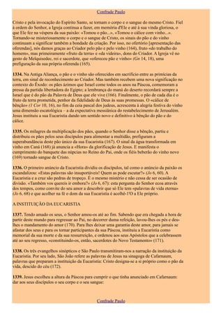 Confrade Paulo

Cristo e pela invocação do Espírito Santo, se tornam o corpo e o sangue do mesmo Cristo. Fiel
à ordem do Senhor, a Igreja continua a fazer, em memória d'Ele e até à sua vinda gloriosa, o
que Ele fez na véspera da sua paixão: «Tomou o pão...», «Tomou o cálice com vinho...».
Tornando-se misteriosamente o corpo e o sangue de Cristo, os sinais do pão e do vinho
continuam a significar também a bondade da criação. Por isso, no ofertório [apresentação das
oferendas], nós damos graças ao Criador pelo pão e pelo vinho (164), fruto «do trabalho do
homem», mas primeiramente «fruto da terra» e «da videira», dons do Criador. A Igreja vê no
gesto de Melquisedec, rei e sacerdote, que «ofereceu pão e vinho» (Gn 14, 18), uma
prefiguração da sua própria oferenda (165).

1334. Na Antiga Aliança, o pão e o vinho são oferecidos em sacrifício entre as primícias da
terra, em sinal de reconhecimento ao Criador. Mas também recebem uma nova significação no
contexto do Êxodo: os pães ázimos que Israel come todos os anos na Páscoa, comemoram a
pressa da partida libertadora do Egipto; a lembrança do maná do deserto recordará sempre a
Israel que é do pão da Palavra de Deus que ele vive (166). Finalmente, o pão de cada dia é o
fruto da terra prometida, penhor da fidelidade de Deus às suas promessas. O «cálice de
bênção» (1 Cor 10, 16), no fim da ceia pascal dos judeus, acrescenta à alegria festiva do vinho
uma dimensão escatológica – a da expectativa messiânica do restabelecimento de Jerusalém.
Jesus instituiu a sua Eucaristia dando um sentido novo e definitivo à bênção do pão e do
cálice.

1335. Os milagres da multiplicação dos pães, quando o Senhor disse a bênção, partiu e
distribuiu os pães pelos seus discípulos para alimentar a multidão, prefiguram a
superabundância deste pão único da sua Eucaristia (167). O sinal da água transformada em
vinho em Caná (168) já anuncia a «Hora» da glorificação de Jesus. E manifesta o
cumprimento do banquete das núpcias no Reino do Pai, onde os fiéis beberão do vinho novo
(169) tornado sangue de Cristo.

1336. O primeiro anúncio da Eucaristia dividiu os discípulos, tal como o anúncio da paixão os
escandalizou: «Estas palavras são insuportáveis! Quem as pode escutar?» (Jo 6, 60). A
Eucaristia e a cruz são pedras de tropeço. É o mesmo mistério e não cessa de ser ocasião de
divisão. «Também vos quereis ir embora?» (Jo 6, 67): esta pergunta do Senhor ecoa através
dos tempos, como convite do seu amor a descobrir que só Ele tem «palavras de vida eterna»
(Jo 6, 68) e que acolher na fé o dom da sua Eucaristia é acolhê-1'O a Ele próprio.

A INSTITUIÇÃO DA EUCARISTIA

1337. Tendo amado os seus, o Senhor amou-os até ao fim. Sabendo que era chegada a hora de
partir deste mundo para regressar ao Pai, no decorrer duma refeição, lavou-lhes os pés e deu-
lhes o mandamento do amor (170). Para lhes deixar uma garantia deste amor, para jamais se
afastar dos seus e para os tornar participantes da sua Páscoa, instituiu a Eucaristia como
memorial da sua morte e da sua ressurreição, e ordenou aos seus Apóstolos que a celebrassem
até ao seu regresso, «constituindo-os, então, sacerdotes do Novo Testamento» (171).

1338. Os três evangelhos sinópticos e São Paulo transmitiram-nos a narração da instituição da
Eucaristia. Por seu lado, São João refere as palavras de Jesus na sinagoga de Cafarnaum,
palavras que preparam a instituição da Eucaristia: Cristo designa-se a si próprio como o pão da
vida, descido do céu (172).

1339. Jesus escolheu a altura da Páscoa para cumprir o que tinha anunciado em Cafarnaum:
dar aos seus discípulos o seu corpo e o seu sangue:



                                               Confrade Paulo
 