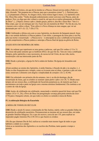 Confrade Paulo

«Veio o dia dos Ázimos, em que devia imolar-se a Páscoa. [Jesus] enviou então a Pedro e a
João, dizendo: "Ide preparar-nos a Páscoa, para que a possamos comer" [...]. Partiram pois,
[...] e prepararam a Páscoa. Ao chegar a hora, Jesus tomou lugar à mesa, e os Apóstolos com
Ele. Disse-lhes então: "Tenho desejado ardentemente comer convosco esta Páscoa, antes de
padecer. Pois vos digo que não voltarei a comê-la, até que ela se realize plenamente no Reino
de Deus". [...] Depois, tomou o pão e, dando graças, partiu-o, deu-lho e disse-lhes: "Isto é o
Meu corpo, que vai ser entregue por vós. Fazei isto em memória de Mim". No fim da ceia, fez
o mesmo com o cálice e disse: "Este cálice é a Nova Aliança no meu sangue, que vai ser
derramado por vós"» (Lc 22, 7-20) (173).

1340. Celebrando a última ceia com os seus Apóstolos, no decorrer do banquete pascal, Jesus
deu o seu sentido definitivo à Páscoa judaica. Com efeito, a passagem de Jesus para o seu Pai,
pela sua morte e ressurreição – a Páscoa nova – é antecipada na ceia e celebrada na Eucaristia,
que dá cumprimento a Páscoa judaica e antecipa a Páscoa final da Igreja na glória do Reino.

«FAZEI ISTO EM MEMÓRIA DE MIM»

1341. Ao ordenar que repetissem os seus gestos e palavras, «até que Ele venha» (1 Cor 11,
26), Jesus não pede somente que se lembrem d'Ele e do que Ele fez. Tem em vista a celebração
litúrgica, pelos apóstolos e seus sucessores, do memorial de Cristo, da sua vida, morte,
ressurreição e da sua intercessão junto do Pai.

1342. Desde o princípio, a Igreja foi fiel à ordem do Senhor. Da Igreja de Jerusalém está
escrito:

«Eram assíduos ao ensino dos Apóstolos, à união fraterna, à fracção do pão e às orações. [...]
Todos os dias frequentavam o templo, como se tivessem uma só alma, e partiam o pão em suas
casas; tomavam o alimento com alegria e simplicidade de coração» (Act 2, 42.46).

1343. Era sobretudo «no primeiro dia da semana», isto é, no dia de domingo, dia da
ressurreição de Jesus, que os cristãos se reuniam «para partir o pão» (Act 20, 7). Desde esses
tempos até aos nossos dias, a celebração da Eucaristia perpetuou-se, de maneira que hoje a
encontramos em toda a parte na Igreja com a mesma estrutura fundamental. Ela continua a ser
o centro da vida da Igreja.

1344. Assim, de celebração em celebração, anunciando o mistério pascal de Jesus «até que Ele
venha» (1Cor 11, 26), o Povo de Deus em peregrinação «avança pela porta estreita da cruz»
(174) para o banquete celeste, em que todos os eleitos se sentarão à mesa do Reino.

IV. A celebração litúrgica da Eucaristia

A MISSA DE TODOS OS SÉCULOS

1345. Desde o século II, temos o testemunho de São Justino, mártir, sobre as grandes linhas do
desenrolar da celebração eucarística. Permaneceram as mesmas até aos nossos dias, em todas
as grandes famílias litúrgicas. Eis o que ele escreve, cerca do ano 155, para explicar ao
imperador pagão Antonino Pio (138-161) o que fazem os cristãos:

«No dia que chamam Dia do Sol, realiza-se a reunião num mesmo lugar de todos os que
habitam a cidade ou o campo.
Lêem-se as memórias dos Apóstolos e os escritos dos Profetas, tanto quanto o tempo o
permite.

                                               Confrade Paulo
 