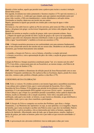 Confrade Paulo

Quando o leitor acabou, aquele que preside toma a palavra para incitar e exortar à imitação
dessas belas coisas.
Em seguida, levantamo-nos todos juntamente e fazemos orações» (175) «por nós mesmos [...]
e por todos os outros, [...] onde quer que estejam, para que sejamos encontrados justos por
nossa vida e acções, e fiéis aos mandamentos, e assim obtenhamos a salvação eterna.
Terminadas as orações, damo-nos um ósculo uns aos outros.
Depois, apresenta-se àquele que preside aos irmãos pão e uma taça de água e vinho
misturados.
Ele toma-os e faz subir louvor e glória ao Pai do universo, pelo nome do Filho e do Espírito
Santo, e dá graças (em grego: eucharistian) longamente, por termos sido julgados dignos
destes dons.
Quando ele termina as orações e acções de graças, todo o povo presente aclama: Ámen.
[...] Depois de aquele que preside ter feito a acção de graças e de o povo ter respondido,
aqueles a que entre nós chamamos diáconos distribuem a todos os que estão presentes pão,
vinho e água "eucaristizados" e também os levam aos ausentes» (176).

1346. A liturgia eucarística processa-se em conformidade com uma estrutura fundamental,
que se tem conservado através dos séculos até aos nossos dias. Desdobra-se em dois grandes
momentos, que formam basicamente uma unidade:

– a reunião, a liturgia da Palavra, com as leituras, a homilia e a oração universal;
– a liturgia eucarística, com a apresentação do pão e do vinho, a acção de graças consecratória
e a comunhão.

Liturgia da Palavra e liturgia eucarística constituem juntas "um só e mesmo acto de culto"
(177). Com efeito, a mesa posta para nós na Eucaristia é, ao mesmo tempo, a da Palavra de
Deus e a do corpo do Senhor (178).

1347. Não é esse também o dinamismo da refeição pascal de Jesus Ressuscitado com os seus
discípulos? Enquanto caminhavam, Ele explicava-lhes as Escrituras; depois, pondo-Se à mesa
com eles, «tomou o pão, proferiu a bênção, partiu-o e deu-lho» (179).

O DESENROLAR DA CELEBRAÇÃO

1348. Todos se reúnem. Os cristãos acorrem a um mesmo lugar para a assembleia eucarística.
A sua cabeça está o próprio Cristo, que é o actor principal da Eucaristia. Ele é o Sumo-
Sacerdote da Nova Aliança. É Ele próprio que preside invisivelmente a toda a celebração
eucarística. E é em representação d'Ele (agindo «in persona Christi capitis – na pessoa de
Cristo-Cabeça»), que o bispo ou o presbítero preside à assembleia, toma a palavra depois das
leituras, recebe as oferendas e diz a oração eucarística. Todos têm a sua parte activa na
celebração, cada qual a seu modo: os leitores, os que trazem as oferendas, os que distribuem a
comunhão e todo o povo cujo Ámen manifesta a participação.

1349. A liturgia da Palavra comporta «os escritos dos Profetas», quer dizer, o Antigo
Testamento, e «as Memórias dos Apóstolos» ou seja, as suas epístolas e os evangelhos. Depois
da homilia, que é uma exortação a acolher esta Palavra como o que ela é na realidade, Palavra
de Deus(180), e a pô-la em prática, vêm as intercessões por todos os homens, segundo a
palavra do Apóstolo: «Recomendo, antes de tudo, que se façam preces, orações, súplicas e
acções de graças, por todos os homens, pelos reis e por todos os que exercem autoridade» (1
Tm 2, 1-2).

1350. A apresentação das oferendas (ofertório): traz-se então para o altar, por vezes


                                               Confrade Paulo
 