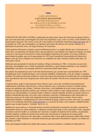 Confrade Paulo


                                                    Voltar
                                           CARTA APOSTÓLICA
                                      LAETAMUR MAGNOPERE
                                      DO PAPA JOÃO PAULO II
                                DE APROVAÇÃO E DE PROMULGAÇÃO
                                     DA EDIÇÃO TÍPICA LATINA
                                DO CATECISMO DA IGREJA CATÓLICA



É MOTIVO DE GRANDE ALEGRIA a publicação da edição típica latina do Catecismo da Igreja Católica,
que é por mim aprovada e promulgada com esta Carta Apostólica e que, assim, se torna o texto definitivo do
mencionado Catecismo. Isto ocorre a cerca de 5 anos desde a Constituição Apostólica Fidei depositum, de 11
de Outubro de 1992, que acompanhou, no trigésimo aniversário da abertura do Concílio Vaticano II, a
publicação do primeiro texto, em língua francesa, do Catecismo.
Todos pudemos felizmente constatar o geral acolhimento positivo e a ampla difusão que o Catecismo teve
nestes anos, em particular nas Igrejas locais, que procederam à sua tradução nas respectivas línguas, de modo
a torná-lo o mais possível acessível às várias comunidades linguísticas do mundo. Esse facto confirma a
positividade do pedido, que me foi apresentado em 1985 pela Assembleia Extraordinária do Sínodo dos
Bispos, para que fosse composto um catecismo ou compêndio de toda a doutrina católica tanto para a fé
como para a moral.
Elaborado pela apropriada Comissão de Cardeais e Bispos instituída em 1986, o Catecismo era por mim
aprovado e promulgado com a citada Constituição Apostólica, a qual mantém ainda hoje a sua validade e
actualidade e encontra a sua actuação definitiva na presente edição típica latina.
Esta edição foi preparada por uma Comissão Interdicasterial, que constituí para esta finalidade em 1993.
Presidida pelo Card. Joseph Ratzinger, essa Comissão trabalhou assiduamente, a fim de cumprir o mandato
recebido. Ela dedicou particular atenção ao exame das numerosas propostas de modificação dos conteúdos do
texto, que durante estes anos chegaram das várias partes do mundo e das diversas componentes do mundo
eclesial.
A respeito disso, pode-se oportunamente fazer observar que o envio tão considerável de propostas de
melhoramento manifesta, antes de mais, o notável interesse que o Catecismo suscitou no mundo inteiro,
mesmo em ambientes não cristãos. Confirma, além disso, a sua finalidade de se pôr como exposição
completa e íntegra da doutrina católica, que consente a todos conhecer o que a Igreja professa, celebra, vive e
prega na sua vida quotidiana. Ao mesmo tempo evidencia o grande empenho de todos em querer oferecer a
própria contribuição para que a fé cristã, cujos conteúdos essenciais e fundamentais estão sintetizados no
Catecismo, possa ser, do modo mais adequado possível, apresentada hoje ao mundo. Através desta
colaboração múltipla e complementar dos vários membros da Igreja, realiza-se assim, mais uma vez, quanto
escrevi na Constituição Apostólica Fidei depositum: «o concurso de tantas vozes exprime verdadeiramente
aquela a que se pode chamar a “sinfonia” da fé» (n. 2).
Também por esses motivos, a Comissão tomou em séria consideração as propostas enviadas, examinou-as
atentamente através de várias instâncias, e submeteu à minha aprovação as suas conclusões. Estas, enquanto
consentem exprimir melhor os conteúdos do Catecismo a respeito do depósito da fé católica, ou permitem
formular algumas verdades da mesma fé de modo mais conveniente às exigências da comunicação
catequética actual, foram por mim aprovadas, e entraram então a fazer parte da presente edição típica latina.
Ela, portanto, repete fielmente os conteúdos doutrinais que apresentei oficialmente à Igreja e ao mundo em
Dezembro de 1992.
Com a promulgação hodierna da edição típica latina, conclui-se portanto o caminho de elaboração do


                                               Confrade Paulo
 