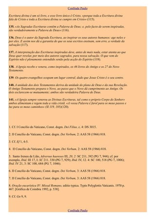 Confrade Paulo

Escritura divina é um só livro, e esse livro único é Cristo, «porque toda a Escritura divina
fala de Cristo e toda a Escritura divina se cumpre em Cristo» (115).

135. «As Sagradas Escrituras contêm a Palavra de Deus; e, pelo facto de serem inspiradas,
são verdadeiramente a Palavra de Deus» (116).

136. Deus é o autor da Sagrada Escritura, ao inspirar os seus autores humanos: age neles e
por eles. E assim nos dá a garantia de que os seus escritos ensinam, sem erro, a verdade da
salvação (117).

137. A interpretação das Escrituras inspiradas deve, antes de mais nada, estar atenta ao que
Deus quer revelar, por meio dos autores sagrados, para nossa salvação. O que vem do
Espírito não é plenamente entendido senão pela acção do Espírito (118).

138. A Igreja recebe e venera, como inspirados, os 46 livros do Antigo e os 27 do Novo
Testamento.

139. Os quatro evangelhos ocupam um lugar central, dado que Jesus Cristo é o seu centro.

140. A unidade dos dois Testamentos deriva da unidade do plano de Deus e da sua Revelação.
O Antigo Testamento prepara o Novo, ao passo que o Novo dá cumprimento ao Antigo. Os
dois esclarecem-se mutuamente; ambos são verdadeira Palavra de Deus.

141. «A Igreja sempre venerou as Divinas Escrituras, tal como o próprio Corpo do Senhor»
ambos alimentam e regem toda a vida cristã. «A vossa Palavra é farol para os meus passos e
luz para os meus caminhos» (Sl 119, 105)(120).




1. Cf. I Concílio do Vaticano, Const. dogm. Dei Filius, c. 4: DS 3015.

2. II Concílio do Vaticano, Const. dogm. Dei Verbum, 2: AAS 58 (1966) 818.

3. Cf. Ef 1, 4-5.

4. II Concílio do Vaticano, Const. dogm. Dei Verbum, 2: AAS 58 (1966) 818.

5. Santo Ireneu de Lião, Adversus haereses III, 20, 2: SC 211, 392 (PG 7, 944); cf. por
exemplo, Ibid. III 17, I: SC 211. 330 (PG 7, 929); Ibid. IV, 12. 4: SC 100, 518 (PG 7, 1006);
Ibid. IV 21, 3: SC 100, 684 (PG 7, 1046).

6. II Concílio do Vaticano, Const. dogm. Dei Verbum, 3: AAS 58 (1966) 818.

7. II Concílio do Vaticano, Const. dogm. Dei Verbum, 3: AAS 58 (1966) 818.

8. Oração eucarística IV: Missal Romano, editio typica. Typis Polyglottis Vaticanis. 1970 p.
467. [Gráfica de Coimbra 1992, p. 538].

9. Cf. Gn 9, 9.



                                               Confrade Paulo
 