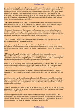 Confrade Paulo

processionalmente, o pão e o vinho que vão ser oferecidos pelo sacerdote em nome de Cristo
no sacrifício eucarístico, no qual se tornarão o seu corpo e o seu sangue. É precisamente o
mesmo gesto que Cristo fez na última ceia, «tomando o pão e o cálice». «Só a Igreja oferece
esta oblação pura ao Criador, oferecendo-Lhe em acção de graças o que provém da sua
criação» (181). A apresentação das oferendas no altar assume o gesto de Melquisedec e põe os
dons do Criador nas mãos de Cristo. É Ele que, no seu sacrifício, leva à perfeição todas as
tentativas humanas de oferecer sacrifícios.

1351. Desde o princípio, com o pão e o vinho para a Eucaristia, os cristãos trazem as suas
ofertas para a partilha com os necessitados. Este costume, sempre actual, da colecta (182)
inspira-se no exemplo de Cristo, que Se fez pobre para nos enriquecer (183):

«Os que são ricos e querem, dão, cada um conforme o que a si mesmo se impôs; o que se
recolhe é entregue àquele que preside e ele, por seu turno, presta assistência aos órfãos, às
viúvas, àqueles que a doença ou qualquer outra causa priva de recursos, aos prisioneiros, aos
imigrantes, numa palavra, a todos os que sofrem necessidade» (184).

1352. A anáfora: Com a oração eucarística, oração de acção de graças e de consagração,
chegamos ao coração e cume da celebração:

no prefácio, a Igreja dá graças ao Pai, por Cristo, no Espírito Santo, por todas as suas obras:
pela criação, redenção e santificação. Toda a comunidade une, então, as suas vozes àquele
louvor incessante que a Igreja celeste – os anjos e todos os santos – cantam ao Deus três vezes
Santo:

1353. na epiclese, pede ao Pai que envie o seu Espírito Santo (ou o poder da sua
bênção)(185)sobre o pão e o vinho, para que se tornem, pelo seu poder, o corpo e o sangue de
Jesus Cristo, e para que os que participam na Eucaristia sejam um só corpo e um só espírito.
(Algumas tradições litúrgicas colocam a epiclese depois da anamnese);

na narração da instituição, a força das palavras e da acção de Cristo e o poder do Espírito
Santo tomam sacramentalmente presentes, sob as espécies do pão e do vinho, o corpo e o
sangue do mesmo Cristo, o seu sacrifício oferecido na cruz de uma vez por todas;

1354. na anamnese que se segue, a Igreja faz memória da paixão, ressurreição e regresso
glorioso de Cristo Jesus: e apresenta ao Pai a oferenda do seu Filho, que nos reconcilia com
Ele:

nas intercessões, a Igreja manifesta que a Eucaristia é celebrada em comunhão com toda a
Igreja do céu e da terra, dos vivos e dos defuntos, e na comunhão com os pastores da Igreja: o
Papa, o bispo da diocese, o seu presbitério e os seus diáconos, e todos os bispos do mundo
inteiro com as suas Igrejas.

1355. Na comunhão, precedida da Oração do Senhor e da fracção do pão, os fiéis recebem «o
pão do céu» e «o cálice da salvação», o corpo e o sangue de Cristo, que Se entregou «para a
vida do mundo» (Jo 6, 51):

Porque este pão e este vinho foram, segundo a expressão antiga, «eucaristizados» (186),
«chamamos a este alimento Eucaristia; e ninguém pode tomar parte nela se não acreditar na
verdade do que entre nós se ensina, se não recebeu o banho para a remissão dos pecados e o
novo nascimento e se não viver segundo os preceitos de Cristo» (187).



                                               Confrade Paulo
 