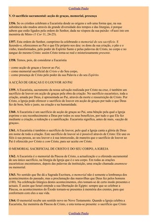 Confrade Paulo

V. O sacrifício sacramental: acção de graças, memorial, presença

1356. Se os cristãos celebram a Eucaristia desde as origens e sob uma forma que, na sua
substância não mudou através da grande diversidade dos tempos e das liturgias, é porque
sabem que estão ligados pela ordem do Senhor, dada na véspera da sua paixão: «Fazei isto em
memória de Mim» (1 Cor 11, 24-25).

1357. Esta ordem do Senhor, cumprimo-la celebrando o memorial do seu sacrifício. E
fazendo-o, oferecemos ao Pai o que Ele próprio nos deu: os dons da sua criação, o pão e o
vinho, transformados, pelo poder do Espírito Santo e pelas palavras de Cristo, no corpo e no
sangue do mesmo Cristo: assim Cristo torna-se real e misteriosamente presente.

1358. Temos, pois, de considerar a Eucaristia

– como acção de graças e louvor ao Pai,
– como memorial sacrificial de Cristo e do Seu corpo,
– como presença de Cristo pelo poder da sua Palavra e do seu Espírito.

A ACÇÃO DE GRAÇAS E O LOUVOR AO PAI

1359. A Eucaristia, sacramento da nossa salvação realizada por Cristo na cruz, é também um
sacrifício de louvor em acção de graças pela obra da criação. No sacrifício eucarístico, toda a
criação, amada por Deus, é apresentada ao Pai, através da morte e ressurreição de Cristo. Por
Cristo, a Igreja pode oferecer o sacrifício de louvor em acção de graças por tudo o que Deus
fez de bom, belo e justo, na criação e na humanidade.

1360. A Eucaristia é um sacrifício de acção de graças ao Pai, uma bênção pela qual a Igreja
exprime o seu reconhecimento a Deus por todos os seus benefícios, por tudo o que Ele fez
mediante a criação, a redenção e a santificação. Eucaristia significa, antes de mais, «acção de
graças».

1361. A Eucaristia é também o sacrifício de louvor, pelo qual a Igreja canta a glória de Deus
em nome de toda a criação. Este sacrifício de louvor só é possível através de Cristo: Ele une os
fiéis à sua pessoa, ao seu louvor e à sua intercessão, de maneira que o sacrifício de louvor ao
Pai ë oferecido por Cristo e com Cristo, para ser aceite em Cristo.

O MEMORIAL SACRIFICIAL DE CRISTO E DO SEU CORPO, A IGREJA

1362. A Eucaristia é o memorial da Páscoa de Cristo, a actualização e a oferenda sacramental
do seu único sacrifício, na liturgia da Igreja que é o seu corpo. Em todas as orações
eucarísticas encontramos, depois das palavras da instituição, uma oração chamada anamnese
ou memorial.

1363. No sentido que lhe dá a Sagrada Escritura, o memorial não é somente a lembrança dos
acontecimentos do passado, mas a proclamação das maravilhas que Deus fez pelos homens
(188). Na celebração litúrgica destes acontecimentos, eles tomam-se de certo modo presentes e
actuais. É assim que Israel entende a sua libertação do Egipto: sempre que se celebrar a
Páscoa, os acontecimentos do Êxodo tornam-se presentes à memória dos crentes, para que
conformem com eles a sua vida.

1364. O memorial recebe um sentido novo no Novo Testamento. Quando a Igreja celebra a
Eucaristia, faz memória da Páscoa de Cristo, e esta torna-se presente: o sacrifício que Cristo

                                                Confrade Paulo
 