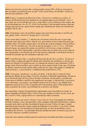 Confrade Paulo

ofereceu na cruz uma vez por todas, continua sempre actual (189): «Todas as vezes que no
altar se celebra o sacrifício da cruz, no qual "Cristo, nossa Páscoa, foi imolado", realiza-se a
obra da nossa redenção» (190).

1365. Porque é o memorial da Páscoa de Cristo, a Eucaristia é também um sacrifício. O
carácter sacrificial da Eucaristia manifesta-se nas próprias palavras da instituição: «Isto é o
meu corpo, que vai ser entregue por vós» e «este cálice é a Nova Aliança no meu sangue, que
vai ser derramado por vós» (Lc 22, 19-20). Na Eucaristia, Cristo dá aquele mesmo corpo que
entregou por nós na cruz, aquele mesmo sangue que «derramou por muitos em remissão dos
pecados» (Mt 26, 28).

1366. A Eucaristia é, pois, um sacrifício, porque representa (torna presente) o sacrifício da
cruz, porque é dele o memorial e porque aplica o seu fruto:

Cristo «nosso Deus e Senhor [...], ofereceu-Se a Si mesmo a Deus Pai uma vez por todas,
morrendo como intercessor sobre o altar da cruz, para realizar em favor deles [homens] uma
redenção eterna. No entanto, porque após a sua morte não se devia extinguir o seu sacerdócio
(Heb 7, 24-27), na última ceia, "na noite em que foi entregue" (1 Cor 11, 13). [...] Ele [quis
deixar] à Igreja, sua esposa bem-amada, um sacrifício visível (como o exige a natureza
humana), em que fosse representado o sacrifício cruento que ia realizar uma vez por todas na
cruz, perpetuando a sua memória até ao fim dos séculos e aplicando a sua eficácia salvífica à
remissão dos pecados que nós cometemos cada dia» (191).

1367. O sacrifício de Cristo e o sacrifício da Eucaristia são um único sacrifício: «É uma só e
mesma vítima e Aquele que agora Se oferece pelo ministério dos sacerdotes é o mesmo que
outrora Se ofereceu a Si mesmo na cruz; só a maneira de oferecer é que é diferente» (192). E
porque «neste divino sacrifício, que se realiza na missa, aquele mesmo Cristo, que a Si mesmo
Se ofereceu outrora de modo cruento sobre o altar da cruz, agora está contido e é imolado de
modo incruento [...], este sacrifício é verdadeiramente propiciatório» (193).

1368. A Eucaristia é igualmente o sacrifício da Igreja. A Igreja, que é o corpo de Cristo,
participa na oblação da sua Cabeça. Com Ele, ela própria é oferecida integralmente. Ela une-se
à sua intercessão junto do Pai em favor de todos os homens. Na Eucaristia, o sacrifício de
Cristo torna-se também o sacrifício dos membros do seu corpo. A vida dos fiéis, o seu louvor,
o seu sofrimento, a sua oração, o seu trabalho unem-se aos de Cristo e à sua oblação total,
adquirindo assim um novo valor. O sacrifício de Cristo presente sobre o altar proporciona a
todas as gerações de cristãos a possibilidade de se unirem à sua oblação.

Nas catacumbas, a Igreja é frequentemente representada como uma mulher em oração, de
braços estendidos em atitude orante. Como Cristo, que estendeu os braços na cruz, assim, por
Ele, com Ele e n'Ele, a Igreja oferece-se e intercede por todos os homens.

1369. Toda a Igreja está unida à oblação e intercessão de Cristo. Encarregado do ministério
de Pedro na Igreja, o Papa está associado a toda e qualquer celebração da Eucaristia, na qual é
nomeado como sinal e servidor da unidade da Igreja universal. O bispo do lugar é sempre
responsável pela Eucaristia, mesmo quando presidida por um presbítero; o seu nome é citado
nela para significar a sua presidência da Igreja particular, no meio do presbitério e com a
assistência dos diáconos. A comunidade intercede também por todos os ministros que, por ela
e com ela, oferecem o sacrifício eucarístico:

«Seja tida como legítima somente aquela Eucaristia que é presidida pelo bispo ou por quem



                                                Confrade Paulo
 