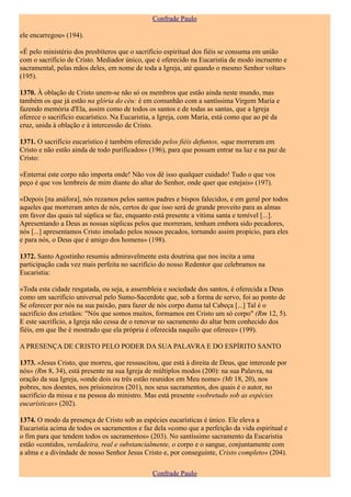Confrade Paulo

ele encarregou» (194).

«É pelo ministério dos presbíteros que o sacrifício espiritual dos fiéis se consuma em união
com o sacrifício de Cristo. Mediador único, que é oferecido na Eucaristia de modo incruento e
sacramental, pelas mãos deles, em nome de toda a Igreja, até quando o mesmo Senhor voltar»
(195).

1370. À oblação de Cristo unem-se não só os membros que estão ainda neste mundo, mas
também os que já estão na glória do céu: é em comunhão com a santíssima Virgem Maria e
fazendo memória d'Ela, assim como de todos os santos e de todas as santas, que a Igreja
oferece o sacrifício eucarístico. Na Eucaristia, a Igreja, com Maria, está como que ao pé da
cruz, unida à oblação e à intercessão de Cristo.

1371. O sacrifício eucarístico é também oferecido pelos fiéis defuntos, «que morreram em
Cristo e não estão ainda de todo purificados» (196), para que possam entrar na luz e na paz de
Cristo:

«Enterrai este corpo não importa onde! Não vos dê isso qualquer cuidado! Tudo o que vos
peço é que vos lembreis de mim diante do altar do Senhor, onde quer que estejais» (197).

«Depois [na anáfora], nós rezamos pelos santos padres e bispos falecidos, e em geral por todos
aqueles que morreram antes de nós, certos de que isso será de grande proveito para as almas
em favor das quais tal súplica se faz, enquanto está presente a vítima santa e temível [...].
Apresentando a Deus as nossas súplicas pelos que morreram, tenham embora sido pecadores,
nós [...] apresentamos Cristo imolado pelos nossos pecados, tornando assim propício, para eles
e para nós, o Deus que é amigo dos homens» (198).

1372. Santo Agostinho resumiu admiravelmente esta doutrina que nos incita a uma
participação cada vez mais perfeita no sacrifício do nosso Redentor que celebramos na
Eucaristia:

«Toda esta cidade resgatada, ou seja, a assembleia e sociedade dos santos, é oferecida a Deus
como um sacrifício universal pelo Sumo-Sacerdote que, sob a forma de servo, foi ao ponto de
Se oferecer por nós na sua paixão, para fazer de nós corpo duma tal Cabeça [...] Tal é o
sacrifício dos cristãos: "Nós que somos muitos, formamos em Cristo um só corpo" (Rm 12, 5).
E este sacrifício, a Igreja não cessa de o renovar no sacramento do altar bem conhecido dos
fiéis, em que lhe é mostrado que ela própria é oferecida naquilo que oferece» (199).

A PRESENÇA DE CRISTO PELO PODER DA SUA PALAVRA E DO ESPÍRITO SANTO

1373. «Jesus Cristo, que morreu, que ressuscitou, que está à direita de Deus, que intercede por
nós» (Rm 8, 34), está presente na sua Igreja de múltiplos modos (200): na sua Palavra, na
oração da sua Igreja, «onde dois ou três estão reunidos em Meu nome» (Mt 18, 20), nos
pobres, nos doentes, nos prisioneiros (201), nos seus sacramentos, dos quais é o autor, no
sacrifício da missa e na pessoa do ministro. Mas está presente «sobretudo sob as espécies
eucarísticas» (202).

1374. O modo da presença de Cristo sob as espécies eucarísticas é único. Ele eleva a
Eucaristia acima de todos os sacramentos e faz dela «como que a perfeição da vida espiritual e
o fim para que tendem todos os sacramentos» (203). No santíssimo sacramento da Eucaristia
estão «contidos, verdadeira, real e substancialmente, o corpo e o sangue, conjuntamente com
a alma e a divindade de nosso Senhor Jesus Cristo e, por conseguinte, Cristo completo» (204).

                                               Confrade Paulo
 