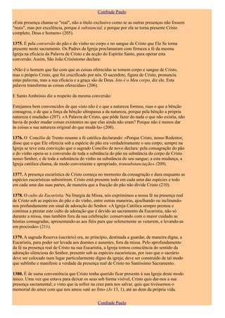 Confrade Paulo

«Esta presença chama-se "real", não a título exclusivo como se as outras presenças não fossem
"reais", mas por excelência, porque é substancial, e porque por ela se torna presente Cristo
completo, Deus e homem» (205).

1375. É pela conversão do pão e do vinho no corpo e no sangue de Cristo que Ele Se torna
presente neste sacramento. Os Padres da Igreja proclamaram com firmeza a fé da mesma
Igreja na eficácia da Palavra de Cristo e da acção do Espírito Santo, para operar esta
conversão. Assim, São João Crisóstomo declara:

«Não é o homem que faz com que as coisas oferecidas se tomem corpo e sangue de Cristo,
mas o próprio Cristo, que foi crucificado por nós. O sacerdote, figura de Cristo, pronuncia
estas palavras, mas a sua eficácia e a graça são de Deus. Isto é o Meu corpo, diz ele. Esta
palavra transforma as coisas oferecidas» (206).

E Santo Ambrósio diz a respeito da mesma conversão:

Estejamos bem convencidos de que «isto não é o que a natureza formou, ruas o que a bênção
consagrou, e de que a força da bênção ultrapassa a da natureza, porque pela bênção a própria
natureza é mudada» (207). «A Palavra de Cristo, que pôde fazer do nada o que não existia, não
havia de poder mudar coisas existentes no que elas ainda não eram? Porque não é menos dar
às coisas a sua natureza original do que mudá-la» (208).

1376. O Concílio de Trento resume a fé católica declarando: «Porque Cristo, nosso Redentor,
disse que o que Ele oferecia sob a espécie do pão era verdadeiramente o seu corpo, sempre na
Igreja se teve esta convicção que o sagrado Concílio de novo declara: pela consagração do pão
e do vinho opera-se a conversão de toda a substância do pão na substância do corpo de Cristo
nosso Senhor, e de toda a substância do vinho na substância do seu sangue; a esta mudança, a
Igreja católica chama, de modo conveniente e apropriado, transubstanciação» (209).

1377. A presença eucarística de Cristo começa no momento da consagração e dura enquanto as
espécies eucarísticas subsistirem. Cristo está presente todo em cada uma das espécies e todo
em cada uma das suas partes, de maneira que a fracção do pão não divide Cristo (210).

1378. O culto da Eucaristia. Na liturgia da Missa, nós exprimimos a nossa fé na presença real
de Cristo sob as espécies do pão e do vinho, entre outras maneiras, ajoelhando ou inclinando-
nos profundamente em sinal de adoração do Senhor. «A Igreja Católica sempre prestou e
continua a prestar este culto de adoração que é devido ao sacramento da Eucaristia, não só
durante a missa, mas também fora da sua celebração: conservando com o maior cuidado as
hóstias consagradas, apresentando-as aos fiéis para que solenemente as venerem, e levando-as
em procissão» (211).

1379. A sagrada Reserva (sacrário) era, ao princípio, destinada a guardar, de maneira digna, a
Eucaristia, para poder ser levada aos doentes e ausentes, fora da missa. Pelo aprofundamento
da fé na presença real de Cristo na sua Eucaristia, a Igreja tomou consciência do sentido da
adoração silenciosa do Senhor, presente sob as espécies eucarísticas, por isso que o sacrário
deve ser colocado num lugar particularmente digno da igreja; deve ser construído de tal modo
que sublinhe e manifeste a verdade da presença real de Cristo no Santíssimo Sacramento.

1380. É de suma conveniência que Cristo tenha querido ficar presente à sua Igreja deste modo
único. Uma vez que estava para deixar os seus sob forma visível, Cristo quis dar-nos a sua
presença sacramental; e visto que ia sofrer na cruz para nos salvar, quis que tivéssemos o
memorial do amor com que nos amou «até ao fim» (Jo 13, 1), até ao dom da própria vida.

                                               Confrade Paulo
 