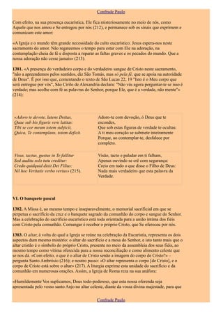 Confrade Paulo

Com efeito, na sua presença eucarística, Ele fica misteriosamente no meio de nós, como
Aquele que nos amou e Se entregou por nós (212), e permanece sob os sinais que exprimem e
comunicam este amor:

«A Igreja e o mundo têm grande necessidade do culto eucarístico. Jesus espera-nos neste
sacramento do amor. Não regateemos o tempo para estar com Ele na adoração, na
contemplação cheia de fé e disposta a reparar as faltas graves e os pecados do mundo. Que a
nossa adoração não cesse jamais» (213).

1381. «A presença do verdadeiro corpo e do verdadeiro sangue de Cristo neste sacramento,
"não a apreendemos pelos sentidos, diz São Tomás, mas só pela fé, que se apoia na autoridade
de Deus". É por isso que, comentando o texto de São Lucas 22, 19 "Isto é o Meu corpo que
será entregue por vós", São Cirilo de Alexandria declara: "Não vás agora perguntar-te se isso é
verdade; mas acolhe com fé as palavras do Senhor, porque Ele, que é a verdade, não mente"»
(214):



«Adoro te devote, latens Deitas,                Adoro-te com devoção, ó Deus que te
Quae sub his figuris vere latitas:              escondes,
Tibi se cor meum totem subjicit,                Que sob estas figuras de verdade te ocultas:
Quica, Te contemplans, totem deficit.           A ti meu coração se submete inteiramente
                                                Porque, ao contemplar-te, desfalece por
                                                completo.

Visus, tactus, gustus in Te fallitur            Visão, tacto e paladar em ti falham,
Sed auditu solo tutu creditur:                  Apenas ouvindo se crê com segurança:
Credo quidquid dixit Dei Filius:                Creio em tudo o que disse o Filho de Deus:
Nil hoc Veritatis verbo verius» (215).          Nada mais verdadeiro que esta palavra da
                                                Verdade.



VI. O banquete pascal

1382. A Missa é, ao mesmo tempo e inseparavelmente, o memorial sacrificial em que se
perpetua o sacrifício da cruz e o banquete sagrado da comunhão do corpo e sangue do Senhor.
Mas a celebração do sacrifício eucarístico está toda orientada para a união íntima dos fiéis
com Cristo pela comunhão. Comungar é receber o próprio Cristo, que Se ofereceu por nós.

1383. O altar, à volta do qual a Igreja se reúne na celebração da Eucaristia, representa os dois
aspectos dum mesmo mistério: o altar do sacrifício e a mesa do Senhor, e isto tanto mais que o
altar cristão é o símbolo do próprio Cristo, presente no meio da assembleia dos seus fiéis, ao
mesmo tempo como vítima oferecida para a nossa reconciliação e como alimento celeste que
se nos dá. «Com efeito, o que é o altar de Cristo senão a imagem do corpo de Cristo?» –
pergunta Santo Ambrósio (216); e noutro passo: «O altar representa o corpo [de Cristo], e o
corpo de Cristo está sobre o altar» (217). A liturgia exprime esta unidade do sacrifício e da
comunhão em numerosas orações. Assim, a Igreja de Roma reza na sua anáfora:

«Humildemente Vos suplicamos, Deus todo-poderoso, que esta nossa oferenda seja
apresentada pelo vosso santo Anjo no altar celeste, diante da vossa divina majestade, para que

                                               Confrade Paulo
 