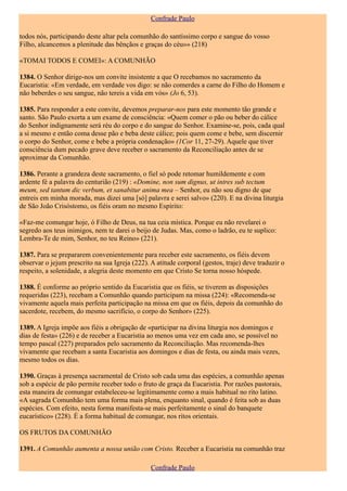 Confrade Paulo

todos nós, participando deste altar pela comunhão do santíssimo corpo e sangue do vosso
Filho, alcancemos a plenitude das bênçãos e graças do céu»» (218)

«TOMAI TODOS E COMEI»: A COMUNHÃO

1384. O Senhor dirige-nos um convite insistente a que O recebamos no sacramento da
Eucaristia: «Em verdade, em verdade vos digo: se não comerdes a carne do Filho do Homem e
não beberdes o seu sangue, não tereis a vida em vós» (Jo 6, 53).

1385. Para responder a este convite, devemos preparar-nos para este momento tão grande e
santo. São Paulo exorta a um exame de consciência: «Quem comer o pão ou beber do cálice
do Senhor indignamente será réu do corpo e do sangue do Senhor. Examine-se, pois, cada qual
a si mesmo e então coma desse pão e beba deste cálice; pois quem come e bebe, sem discernir
o corpo do Senhor, come e bebe a própria condenação» (1Cor 11, 27-29). Aquele que tiver
consciência dum pecado grave deve receber o sacramento da Reconciliação antes de se
aproximar da Comunhão.

1386. Perante a grandeza deste sacramento, o fiel só pode retomar humildemente e com
ardente fé a palavra do centurião (219) : «Domine, non sum dignus, ut intres sub tectum
meum, sed tantum dic verbum, et sanabitur anima mea – Senhor, eu não sou digno de que
entreis em minha morada, mas dizei uma [só] palavra e serei salvo» (220). E na divina liturgia
de São João Crisóstomo, os fiéis oram no mesmo Espírito:

«Faz-me comungar hoje, ó Filho de Deus, na tua ceia mística. Porque eu não revelarei o
segredo aos teus inimigos, nem te darei o beijo de Judas. Mas, como o ladrão, eu te suplico:
Lembra-Te de mim, Senhor, no teu Reino» (221).

1387. Para se prepararem convenientemente para receber este sacramento, os fiéis devem
observar o jejum prescrito na sua Igreja (222). A atitude corporal (gestos, traje) deve traduzir o
respeito, a solenidade, a alegria deste momento em que Cristo Se torna nosso hóspede.

1388. É conforme ao próprio sentido da Eucaristia que os fiéis, se tiverem as disposições
requeridas (223), recebam a Comunhão quando participam na missa (224): «Recomenda-se
vivamente aquela mais perfeita participação na missa em que os fiéis, depois da comunhão do
sacerdote, recebem, do mesmo sacrifício, o corpo do Senhor» (225).

1389. A Igreja impõe aos fiéis a obrigação de «participar na divina liturgia nos domingos e
dias de festa» (226) e de receber a Eucaristia ao menos uma vez em cada ano, se possível no
tempo pascal (227) preparados pelo sacramento da Reconciliação. Mas recomenda-lhes
vivamente que recebam a santa Eucaristia aos domingos e dias de festa, ou ainda mais vezes,
mesmo todos os dias.

1390. Graças à presença sacramental de Cristo sob cada uma das espécies, a comunhão apenas
sob a espécie de pão permite receber todo o fruto de graça da Eucaristia. Por razões pastorais,
esta maneira de comungar estabeleceu-se legitimamente como a mais habitual no rito latino.
«A sagrada Comunhão tem uma forma mais plena, enquanto sinal, quando é feita sob as duas
espécies. Com efeito, nesta forma manifesta-se mais perfeitamente o sinal do banquete
eucarístico» (228). É a forma habitual de comungar, nos ritos orientais.

OS FRUTOS DA COMUNHÃO

1391. A Comunhão aumenta a nossa união com Cristo. Receber a Eucaristia na comunhão traz

                                                Confrade Paulo
 