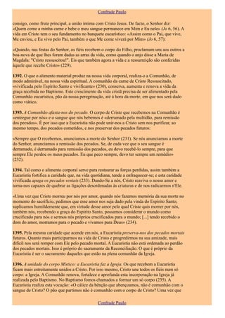 Confrade Paulo

consigo, como fruto principal, a união íntima com Cristo Jesus. De facto, o Senhor diz:
«Quem come a minha carne e bebe o meu sangue permanece em Mim e Eu nele» (Jo 6, 56). A
vida em Cristo tem o seu fundamento no banquete eucarístico: «Assim como o Pai, que vive,
Me enviou, e Eu vivo pelo Pai, também o que Me come viverá por Mim» (Jo 6, 57):

«Quando, nas festas do Senhor, os fiéis recebem o corpo do Filho, proclamam uns aos outros a
boa-nova de que lhes foram dadas as arras da vida, como quando o anjo disse a Maria de
Magdala: "Cristo ressuscitou!". Eis que também agora a vida e a ressurreição são conferidas
àquele que recebe Cristo» (229).

1392. O que o alimento material produz na nossa vida corporal, realiza-o a Comunhão, de
modo admirável, na nossa vida espiritual. A comunhão da carne de Cristo Ressuscitado,
«vivificada pelo Espírito Santo e vivificante» (230), conserva, aumenta e renova a vida da
graça recebida no Baptismo. Este crescimento da vida cristã precisa de ser alimentado pela
Comunhão eucarística, pão da nossa peregrinação, até à hora da morte, em que nos será dado
como viático.

1393. A Comunhão afasta-nos do pecado. O corpo de Cristo que recebemos na Comunhão é
«entregue por nós» e o sangue que nós bebemos é «derramado pela multidão, para remissão
dos pecados». É por isso que a Eucaristia não pode unir-nos a Cristo sem nos purificar, ao
mesmo tempo, dos pecados cometidos, e nos preservar dos pecados futuros:

«Sempre que O recebemos, anunciamos a morte do Senhor (231). Se nós anunciamos a morte
do Senhor, anunciamos a remissão dos pecados. Se, de cada vez que o seu sangue é
derramado, é derramado para remissão dos pecados, eu devo recebê-lo sempre, para que
sempre Ele perdoe os meus pecados. Eu que peco sempre, devo ter sempre um remédio»
(232).

1394. Tal como o alimento corporal serve para restaurar as forças perdidas, assim também a
Eucaristia fortifica a caridade que, na vida quotidiana, tende a enfraquecer-se; e esta caridade
vivificada apaga os pecados veniais (233). Dando-Se a nós, Cristo reaviva o nosso amor e
torna-nos capazes de quebrar as ligações desordenadas às criaturas e de nos radicarmos n'Ele.

«Uma vez que Cristo morreu por nós por amor, quando nós fazemos memória da sua morte no
momento do sacrifício, pedimos que esse amor nos seja dado pela vinda do Espírito Santo;
suplicamos humildemente que, em virtude desse amor pelo qual Cristo quis morrer por nós,
também nós, recebendo a graça do Espírito Santo, possamos considerar o mundo como
crucificado para nós e sermos nós próprios crucificados para o mundo; [...] tendo recebido o
dom do amor, morramos para o pecado e vivamos para Deus» (234).

1395. Pela mesma caridade que acende em nós, a Eucaristia preserva-nos dos pecados mortais
futuros. Quanto mais participarmos na vida de Cristo e progredirmos na sua amizade, mais
difícil nos será romper com Ele pelo pecado mortal. A Eucaristia não está ordenada ao perdão
dos pecados mortais. Isso é próprio do sacramento da Reconciliação. O que é próprio da
Eucaristia é ser o sacramento daqueles que estão na plena comunhão da Igreja.

1396. A unidade do corpo Místico: a Eucaristia faz a Igreja. Os que recebem a Eucaristia
ficam mais estreitamente unidos a Cristo. Por isso mesmo, Cristo une todos os fiéis num só
corpo: a Igreja. A Comunhão renova, fortalece e aprofunda esta incorporação na Igreja já
realizada pelo Baptismo. No Baptismo fomos chamados a formar um só corpo (235). A
Eucaristia realiza esta vocação: «O cálice da bênção que abençoamos, não é comunhão com o
sangue de Cristo? O pão que partimos não é comunhão com o corpo de Cristo? Uma vez que

                                                Confrade Paulo
 
