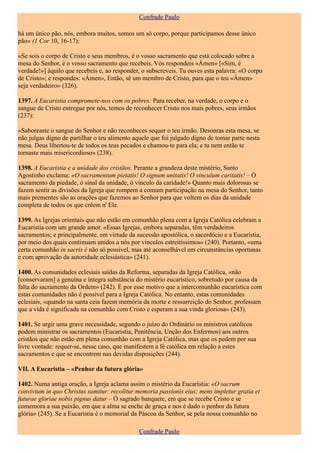 Confrade Paulo

há um único pão, nós, embora muitos, somos um só corpo, porque participamos desse único
pão» (1 Cor 10, 16-17):

«Se sois o corpo de Cristo e seus membros, é o vosso sacramento que está colocado sobre a
mesa do Senhor, é o vosso sacramento que recebeis. Vós respondeis «Ámen» [«Sim, é
verdade!»] àquilo que recebeis e, ao responder, o subscreveis. Tu ouves esta palavra: «O corpo
de Cristo»; e respondes: «Ámen», Então, sê um membro de Cristo, para que o teu «Ámen»
seja verdadeiro» (326).

1397. A Eucaristia compromete-nos com os pobres: Para receber, na verdade, o corpo e o
sangue de Cristo entregue por nós, temos de reconhecer Cristo nos mais pobres, seus irmãos
(237):

«Saboreaste o sangue do Senhor e não reconheces sequer o teu irmão. Desonras esta mesa, se
não julgas digno de partilhar o teu alimento aquele que foi julgado digno de tomar parte nesta
mesa. Deus libertou-te de todos os teus pecados e chamou-te para ela; e tu nem então te
tornaste mais misericordioso» (238).

1398. A Eucaristia e a unidade dos cristãos. Perante a grandeza deste mistério, Santo
Agostinho exclama: «O sacramentum pietatis! O signum unitatis! O vinculum caritatis! – Ó
sacramento da piedade, ó sinal da unidade, ó vínculo da caridade!» Quanto mais dolorosas se
fazem sentir as divisões da Igreja que rompem a comum participação na mesa do Senhor, tanto
mais prementes são as orações que fazemos ao Senhor para que voltem os dias da unidade
completa de todos os que crêem n' Ele.

1399. As Igrejas orientais que não estão em comunhão plena com a Igreja Católica celebram a
Eucaristia com um grande amor. «Essas Igrejas, embora separadas, têm verdadeiros
sacramentos; e principalmente, em virtude da sucessão apostólica, o sacerdócio e a Eucaristia,
por meio dos quais continuam unidos a nós por vínculos estreitíssimos» (240). Portanto, «uma
certa comunhão in sacris é não só possível, mas até aconselhável em circunstâncias oportunas
e com aprovação da autoridade eclesiástica» (241).

1400. As comunidades eclesiais saídas da Reforma, separadas da Igreja Católica, «não
[conservaram] a genuína e íntegra substância do mistério eucarístico, sobretudo por causa da
falta do sacramento da Ordem» (242). É por esse motivo que a intercomunhão eucarística com
estas comunidades não é possível para a Igreja Católica. No entanto, estas comunidades
eclesiais, «quando na santa ceia fazem memória da morte e ressurreição do Senhor, professam
que a vida é significada na comunhão com Cristo e esperam a sua vinda gloriosa» (243).

1401. Se urgir uma grave necessidade, segundo o juízo do Ordinário os ministros católicos
podem ministrar os sacramentos (Eucaristia, Penitência, Unção dos Enfermos) aos outros
cristãos que não estão em plena comunhão com a Igreja Católica, mas que os pedem por sua
livre vontade: requer-se, nesse caso, que manifestem a fé católica em relação a estes
sacramentos e que se encontrem nas devidas disposições (244).

VII. A Eucaristia – «Penhor da futura glória»

1402. Numa antiga oração, a Igreja aclama assim o mistério da Eucaristia: «O sacrum
convivium in quo Christus sumitur: recolitur memoria passionis eius; mens impletur gratia et
futurae gloriae nobis pignus datur – Ó sagrado banquete, em que se recebe Cristo e se
comemora a sua paixão, em que a alma se enche de graça e nos é dado o penhor da futura
glória» (245). Se a Eucaristia é o memorial da Páscoa da Senhor, se pela nossa comunhão no

                                               Confrade Paulo
 
