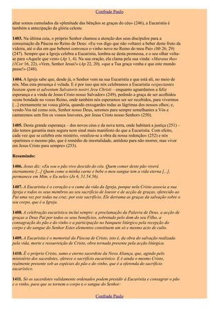 Confrade Paulo

altar somos cumulados da «plenitude das bênçãos se graças do céu» (246), a Eucaristia é
também a antecipação da glória celeste.

1403. Na última ceia, o próprio Senhor chamou a atenção dos seus discípulos para a
consumação da Páscoa no Reino de Deus: «Eu vos digo que não voltarei a beber deste fruto da
videira, até o dia em que beberei convosco o vinho novo no Reino do meu Pai» (Mt 26, 29)
(247). Sempre que a Igreja celebra a Eucaristia, lembra-se desta promessa, e o seu olhar volta-
se para «Aquele que vem» (Ap 1, 4). Na sua oração, ela clama pela sua vinda: «Marana tha»
(1Cor 16, 22), «Vem, Senhor Jesus!» (Ap 22, 20), «que a Tua graça venha e que este mundo
passe!» (248).

1404. A Igreja sabe que, desde já, o Senhor vem na sua Eucaristia e que está ali, no meio de
nós. Mas esta presença é velada. E é por isso que nós celebramos a Eucaristia «expectantes
beatam spem et adventum Salvatoris nostri Jesu Christi – enquanto aguardamos a feliz
esperança e a vinda de Jesus Cristo nosso Salvador» (249), pedindo a graça de ser acolhidos
«com bondade no vosso Reino, onde também nós esperamos ser ser recebidos, para vivermos
[...] eternamente na vossa glória, quando enxugardes todas as lágrimas dos nossos olhos; e,
vendo-Vos tal como sois, Senhor nosso Deus, seremos para sempre semelhantes a Vós e
cantaremos sem fim os vossos louvores, por Jesus Cristo nosso Senhor» (250).

1405. Desta grande esperança – dos novos céus e da nova terra, onde habitará a justiça (251) –
não temos garantia mais segura nem sinal mais manifesto do que a Eucaristia. Com efeito,
cada vez que se celebra este mistério, «realiza-se a obra da nossa redenção» (252) e nós
«partimos o mesmo pão, que é remédio de imortalidade, antídoto para não morrer, mas viver
em Jesus Cristo para sempre» (253).

Resumindo:

1406. Jesus diz: «Eu sou o pão vivo descido do céu. Quem comer deste pão viverá
eternamente [...] Quem come a minha carne e bebe o meu sangue tem a vida eterna [...],
permanece em Mim, e Eu nele» (Jo 6, 51.54.56).

1407. A Eucaristia é o coração e o cume da vida da Igreja, porque nela Cristo associa a sua
Igreja e todos os seus membros ao seu sacrifício de louvor e de acção de graças, oferecido ao
Pai uma vez por todas na cruz; por este sacrifício, Ele derrama as graças da salvação sobre o
seu corpo, que é a Igreja.

1408. A celebração eucarística inclui sempre: a proclamação da Palavra de Deus, a acção de
graças a Deus Pai por todos os seus benefícios, sobretudo pelo dom do seu Filho, a
consagração do pão e do vinho e a participação no banquete litúrgico pela recepção do
corpo e do sangue do Senhor Estes elementos constituem um só e mesmo acto de culto.

1409. A Eucaristia é o memorial da Páscoa de Cristo, isto é, da obra do salvação realizada
pela vida, morte e ressurreição de Cristo, obra tornada presente pela acção litúrgica.

1410. É o próprio Cristo, sumo e eterno sacerdote da Nova Aliança, que, agindo pelo
ministério dos sacerdotes, oferece o sacrifício eucarístico. E é ainda o mesmo Cristo,
realmente presente sob as espécies do pão e do vinho, que é a oferenda do sacrifício
eucarístico.

1411. Só os sacerdotes validamente ordenados podem presidir à Eucaristia e consagrar o pão
e o vinho, para que se tornem o corpo e o sangue do Senhor:

                                               Confrade Paulo
 