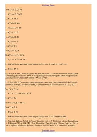 Confrade Paulo

10. Cf. Gn 10, 20-31.

11. Cf. Act 17, 26-27.

12. Cf. Sb 10, 5.

13. Cf. Gn 11, 4-6.

14. Cf. Rm 1, 18-25.

15. Cf. Lc 21, 24.

16. Cf. Gn 14, 18.

17. Cf. Heb 7, 3.

18. Cf. Gl 3, 8.

19. Cf. Rm 11, 28.

20. Cf. Jo 11, 52; 10, 16.

21. Cf. Rm 11, 17-18. 24.

22. II Concílio do Vaticano, Const. dogm. Dei Verbum, 3: AAS 58 (1966) 818.

23. Cf. Ex 19, 6.

24. Sexta-Feira da Paixão do Senhor. Oração universal VI: Missale Romanum. editio typica.
Typis Polyglottis Vaticanis 1975, p. 254 [a tradução oficial portuguesa omite este particular:
Missal Romano. Gráfica de Coimbra 1992. p. 259.267].

25. João Paulo II, Discurso na sinagoga durante o encontro com a comunidade hebraica da
cidade de Roma (13 de Abril de 1986), 4: Insegnamenti di Giovanni Paolo II, IX/1, 1027.

26. Cf. Is 2, 2-4.

27. Cf. Jr 31, 31-34: Heb 10, 16.

28. Cf. Ez 36.

29. Cf. Is 49, 5-6: 53, 11.

30. Cf. Sf 2, 3.

31. Cf. Lc 1, 38.

32. II Concílio do Vaticano, Const. dogm. Dei Verbum, 2: AAS 58 (1966) 818.

33. São João da Cruz, Subida del monte Carmelo 2, 22, 3-5: Biblioteca Mística Carmelitana,
v. 11, Burgos 1929. p. 184. [ID. Obras Completas (Paço de Arcos, Edições Carmelo 1986) p.
196 = Segunda leitura do Ofício de Leituras da Segunda-Feira da II Semana do Advento].

                                               Confrade Paulo
 
