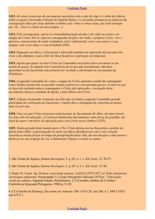 Confrade Paulo

1412. Os sinais essenciais do sacramento eucarístico são o pão de trigo e o vinho da videira,
sobre os quais é invocada a bênção do Espírito Santo, e o sacerdote pronuncia as palavras da
consagração ditas por Jesus durante a última ceia: «Isto é o meu corpo, que será entregue
por vós... Este é o cálice do meu sangue...».

1413. Pela consagração, opera-se a transubstanciação do pão e do vinho no corpo e no
sangue de Cristo. Sob as espécies consagradas do pão e do vinho, o próprio Cristo, vivo e
glorioso, está presente de modo verdadeiro, real e substancial, com o seu corpo e o seu
sangue, com a sua alma e a sua divindade (254).

1414. Enquanto sacrifício, a Eucaristia é oferecida também em reparação dos pecados dos
vivos e dos defuntos e para obter de Deus benefícios espirituais ou temporais.

1415. Aquele que quiser receber Cristo na Comunhão eucarística deve encontrar-se em
estado de graça. Se alguém tiver consciência de ter pecado mortalmente, não deve
aproximar-se da Eucaristia sem primeiro ter recebido a absolvição no sacramento da
Penitência.

1416. A sagrada Comunhão do corpo e sangue de Cristo aumenta a união do comungante
com o Senhor perdoa-lhe os pecados veniais e preserva-o dos pecados graves. E uma vez que
os laços da caridade entre o comungante e Cristo são reforçados, a recepção deste
sacramento reforça a unidade da Igreja, corpo Místico de Cristo.

1417. A Igreja recomenda vivamente aos fiéis que recebam a sagrada Comunhão quando
participam na celebração da Eucaristia; e impõe-lhes a obrigação de o fazerem ao menos
uma vez por ano.

1418. Uma vez que Cristo em pessoa está presente no Sacramento do Altar; devemos honrá-
Lo com culto de adoração. «A visita ao Santíssimo Sacramento é uma prova de gratidão, um
sinal de amor e um dever de adoração para com Cristo nosso Senhor» (255).

1419. Tendo passado deste mundo para o Pai, Cristo deixou-nos na Eucaristia o penhor da
glória junto d'Ele: a participação no santo sacrifício identifica-nos com o seu coração,
sustenta as nossas forças ao longo da peregrinação desta vida, faz-nos desejar a vida eterna e
desde já nos une à Igreja do céu, à Santíssima Virgem e a todos os santos.




1. São Tomás de Aquino, Summa theologiae, 3. q. 65, a. 1. c: Ed. Leon. 12, 56-57.

2. São Tomás de Aquino, Summa theologiae, 3. q. 65. a. 3. c: Ed. Leon. 12, 60.

3. Paulo VI, Const. Ap. Divinae consortium naturae: AAS 63 (1971) 657: cf. Ordo initiationis
christianae adultorum, Praenotanda 1-2 (Typis Polyglottis Vaticanis 1972) p. 7 [Iniciação
cristã dos adultos, Segunda Edição, Preliminares, 1-2 (Coimbra, Gráfica de Coimbra –
Conferência Episcopal Portuguesa, 1996) p. 9-10]

4. Cf. Concílio de Florença, Decretum pro Armenis: DS 1314: CIC can 204, § 1. 849; CCEO
can 675 § 1.



                                              Confrade Paulo
 