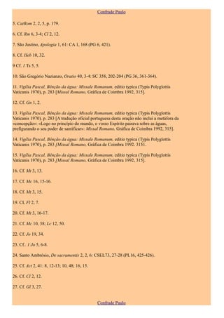 Confrade Paulo

5. CatRom 2, 2, 5, p. 179.

6. Cf. Rm 6, 3-4; Cl 2, 12.

7. São Justino, Apologia 1, 61: CA 1, 168 (PG 6, 421).

8. Cf. Heb 10, 32.

9 Cf. 1 Ts 5, 5.

10. São Gregório Nazianzo, Oratio 40, 3-4: SC 358, 202-204 (PG 36, 361-364).

11. Vigília Pascal, Bênção da água: Missale Romanum, editio typica (Typis Polyglottis
Vaticanis 1970), p. 283 [Missal Romano, Gráfica de Coimbra 1992, 315].

12. Cf. Gn 1, 2.

13. Vigília Pascal, Bênção da água: Missale Romanum, editio typica (Typis Polyglottis
Vaticanis 1970). p. 283 [A tradução oficial portuguesa desta oração não inclui a metáfora da
«concepção»: «Logo no princípio do mundo, o vosso Espírito pairava sobre as águas,
prefigurando o seu poder de santificar»: Missal Romano, Gráfica de Coimbra 1992, 315].

14. Vigília Pascal, Bênção da água: Missale Romanum, editio typica (Typis Polyglottis
Vaticanis 1970), p. 283 [Missal Romano, Gráfica de Coimbra 1992. 3151.

15. Vigília Pascal, Bênção da água: Missale Romanum, editio typica (Typis Polyglottis
Vaticanis 1970), p. 283 [Missal Romano, Gráfica de Coimbra 1992, 315].

16. Cf. Mt 3, 13.

17. Cf. Mc 16, 15-16.

18. Cf. Mt 3, 15.

19. CL Fl 2, 7.

20. Cf. Mt 3, 16-17.

21. Cf. Mc 10, 38; Lc 12, 50.

22. Cf. Jo 19, 34.

23. Cf.. 1 Jo 5, 6-8.

24. Santo Ambrósio, De sacramentis 2, 2, 6: CSEL73, 27-28 (PL16, 425-426).

25. Cf. Act 2, 41: 8, 12-13; 10, 48; 16, 15.

26. Cf. Cl 2, 12.

27. Cf. Gl 3, 27.


                                               Confrade Paulo
 