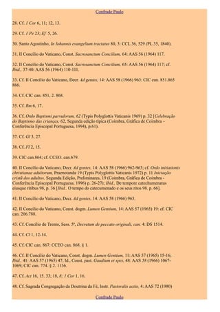 Confrade Paulo

28. Cf. 1 Cor 6, 11; 12, 13.

29. Cf. 1 Pe 23; Ef 5, 26.

30. Santo Agostinho, In Iohannis evangelium tractatus 80, 3: CCL 36, 529 (PL 35, 1840).

31. II Concílio do Vaticano, Const. Sacrosanctum Concilium, 64: AAS 56 (1964) 117.

32. II Concílio do Vaticano, Const. Sacrosanctum Concilium, 65: AAS 56 (1964) 117; cf.
Ibid., 37-40: AAS 56 (1964) 110-111.

33. Cf. II Concílio do Vaticano, Decr. Ad gentes, 14: AAS 58 (1966) 963: CIC can. 851.865
866.

34. Cf. CIC can. 851, 2. 868.

35. Cf. Rm 6, 17.

36. Cf. Ordo Baptismi parvulorum, 62 (Typis Polyglottis Vaticanis 1969) p. 32 [Celebração
do Baptismo das crianças, 62, Segunda edição típica (Coimbra, Gráfica de Coimbra –
Conferência Episcopal Portuguesa, 1994), p.61).

37. Cf. Gl 3, 27.

38. Cf. Fl 2, 15.

39. CIC can.864; cf. CCEO. can.679.

40. II Concílio do Vaticano, Decr. Ad gentes, 14: AAS 58 (1966) 962-963; cf. Ordo initiationis
christianae adultorum, Praenotanda 19 (Typis Polyglottis Vaticanis 1972) p. 11 Iniciação
cristã dos adultos. Segunda Edição, Preliminares, 19 (Coimbra, Gráfica de Coimbra -
Conferência Episcopal Portuguesa. 1996) p. 26-27); Ibid., De tempore catechumenatus
eiusque ritibus 98, p. 36 [Ibid.. O tempo do catecumenado e os seus ritos 98. p. 66].

41. II Concílio do Vaticano, Decr. Ad gentes, 14: AAS 58 (1966) 963.

42. II Concílio do Vaticano, Const. dogm. Lumen Gentium, 14: AAS 57 (1965) 19: cf. CIC
can. 206.788.

43. Cf. Concílio de Trento, Sess. 5ª, Decretum de peccato originali, can. 4: DS 1514.

44. Cf. Cl 1, 12-14.

45. Cf. CIC can. 867: CCEO can. 868. § 1.

46. Cf. II Concílio do Vaticano, Const. dogm. Lumen Gentium, 11: AAS 57 (1965) 15-16;
Ibid., 41: AAS 57 (1965) 47; Id., Const. past. Gaudium et spes, 48: AAS 58 (1966) 1067-
1069; CIC can. 774. § 2. 1136.

47. Cf. Act 16, 15. 33; 18, 8; 1 Cor 1, 16.

48. Cf. Sagrada Congregação da Doutrina da Fé, Instr. Pastoralis actio, 4: AAS 72 (1980)

                                              Confrade Paulo
 