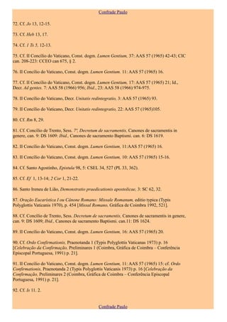 Confrade Paulo

72. Cf. Jo 13, 12-15.

73. Cf. Heb 13, 17.

74. Cf. 1 Ts 5, 12-13.

75. Cf. II Concílio do Vaticano, Const. dogm. Lumen Gentium, 37: AAS 57 (1965) 42-43; CIC
can. 208-223: CCEO can 675, § 2.

76. II Concílio do Vaticano, Const. dogm. Lumen Gentium. 11: AAS 57 (1965) 16.

77. Cf. II Concílio do Vaticano, Const. dogm. Lumen Gentium, 17: AAS 57 (1965) 21; Id.,
Decr. Ad gentes. 7: AAS 58 (1966) 956; Ibid., 23: AAS 58 (1966) 974-975.

78. II Concílio do Vaticano, Decr. Unitatis redintegratio, 3: AAS 57 (1965) 93.

79. II Concílio do Vaticano, Decr. Unitatis redintegratio, 22: AAS 57 (1965)105.

80. Cf. Rm 8, 29.

81. Cf. Concílio de Trento, Sess. 7ª, Decretum de sacramentis, Canones de sacramentis in
genere, can. 9: DS 1609: Ibid., Canones de sacramento Baptismi. can. 6: DS 1619.

82. II Concílio do Vaticano, Const. dogm. Lumen Gentium, 11:AAS 57 (1965) 16.

83. II Concílio do Vaticano, Const. dogm. Lumen Gentium, 10: AAS 57 (1965) 15-16.

84. Cf. Santo Agostinho, Epistula 98, 5: CSEL 34, 527 (PL 33, 362).

85. Cf. Ef 1, 13-14; 2 Cor 1, 21-22.

86. Santo Ireneu de Lião, Demonstratio praedicationis apostolicae, 3: SC 62, 32.

87. Oração Eucarística I ou Cânone Romano: Missale Romanum, editio typica (Typis
Polyglottis Vaticanis 1970), p. 454 [Missal Romano, Gráfica de Coimbra 1992, 521].

88. Cf. Concílio de Trento, Sess. Decretum de sacramentis, Canones de sacramentis in genere,
can. 9: DS 1609; Ibid., Canones de sacramento Baptismi. can.11: DS 1624.

89. II Concílio do Vaticano, Const. dogm. Lumen Gentium, 16: AAS 57 (1965) 20.

90. Cf. Ordo Confirmationis, Praenotanda 1 (Typis Polyglottis Vaticanas 1973) p. 16
[Celebração da Confirmação, Preliminares 1 (Coimbra, Gráfica de Coimbra – Conferência
Episcopal Portuguesa, 1991) p. 21].

91. II Concílio do Vaticano, Const. dogm. Lumen Gentium, 11: AAS 57 (1965) 15: cf. Ordo
Confirmationis, Praenotanda 2 (Typis Polyglottis Vaticanis 1973) p. 16 [Celebração da
Confirmação, Preliminares 2 (Coimbra, Gráfica de Coimbra – Conferência Episcopal
Portuguesa, 1991) p. 21].

92. Cf. Is 11. 2.


                                              Confrade Paulo
 