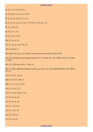 Confrade Paulo

93. Cf. Lc 4, 16-22; Is 61, 1.

94. Cf. Mt 3, 13-17; Jo 1, 33-34.

95. Cf. Ez 36, 25-27; Jo 3, 1-2.

96. Cf. Lc 12, 12; Jo 3, 5-8: 7, 37-39; 16, 7-15; Act 1, 8.

97. Cf. Jo 20, 22.

98. Cf. Act 2, 1-4.

99. Cf. Act 2, 17-18.

100. Cf. Act 2, 38.

101. Cf. Act 8, 15-17; 19, 5-6.

102. Cf. Heb 6, 2.

103. Paulo VI. Const. ap. Divinae consortium naturae: AAS 63 (1971) 659.

104. Cf. São Cipriano de Cartago, Epistula 73, 21: CSEL 3/2, 795; (1996), CCL 3C. 556 (PL
3, 1169).

105. Cf. CCEO can. 695, § 1. 696. § 1.

106. Cf. Santo Hipólito de Roma, Traditio apostolica, 21: ed. B. Botte (Münster i.W. 1989) p.
50 e 52.

107. Cf. Dt 11, 14; etc.

108. Cf. Sl 23, 5: 104, 15.

109. Cf. Is 1, 6: Lc 10, 34.

110. Cf. 2 Cor 2, 15.

111. Cf. Gn 38, 18; Cf . 8, 6.

112. Cf. Gn 41, 42.

113. Cf. Dt 32. 34.

114. Cf. 1 Rs 21, 8.

115. Cf. Jr 32, 10.

116. Cf. Is 29, 11.

117. Cf. Jo 6, 27.


                                                 Confrade Paulo
 