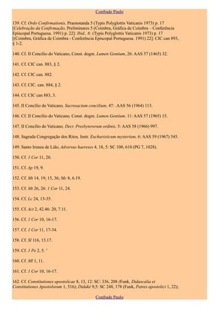 Confrade Paulo

139. Cf. Ordo Confirmationis, Praenotanda 5 (Typis Polyglottis Vaticanis 1973) p. 17
[Celebração da Confirmação, Preliminares 5 (Coimbra, Gráfica de Coimbra – Conferência
Episcopal Portuguesa. 1991) p. 22]: Ibid., 6: (Typis Polyglottis Vaticanis 1973) p. 17
[(Coimbra, Gráfica de Coimbra - Conferência Episcopal Portuguesa. 1991) 22]: CIC can 893,
§ 1-2.

140. Cf. II Concílio do Vaticano, Const. dogm. Lumen Gentium, 26: AAS 57 (1465) 32.

141. Cf. CIC can. 883, § 2.

142. Cf. CIC can. 882.

143. Cf. CIC. can. 884, § 2.

144. Cf. CIC can 883, 3.

145. II Concílio do Vaticano, Sacrosactum concilium, 47: .AAS 56 (1964) 113.

146. Cf. II Concílio do Vaticano, Const. dogm. Lumen Gentium, 11: AAS 57 (1965) 15.

147. II Concílio do Vaticano, Decr. Presbyterorum ordinis, 5: AAS 58 (1966) 997.

148. Sagrada Congregação dos Ritos, Instr. Eucharisticum mysterium, 6: AAS 59 (1967) 545.

149. Santo Ireneu de Lião, Adversus haereses 4, 18, 5: SC 100, 610 (PG 7, 1028).

150. Cf. 1 Cor 11, 20.

151. Cf. Ap 19, 9.

152. Cf. Mt 14, 19; 15, 36; Mc 8, 6.19.

153. Cf. Mt 26, 26: 1 Cor 11, 24.

154. Cf. Lc 24, 13-35.

155. Cf. Act 2, 42.46: 20, 7.11.

156. Cf. 1 Cor 10, 16-17.

157. Cf. 1 Cor 11, 17-34.

158. Cf. Sl 116, 13.17.

159. Cf. 1 Pe 2, 5. '

160. Cf. Ml 1, 11.

161. Cf. 1 Cor 10, 16-17.

162. Cf. Constitutiones apostolicae 8, 13, 12: SC: 336, 208 (Funk, Didascalia et
Constitutiones Apostolorum 1, 516); Didaké 9,5: SC 248, 178 (Funk, Patres apostolici 1, 22);

                                              Confrade Paulo
 