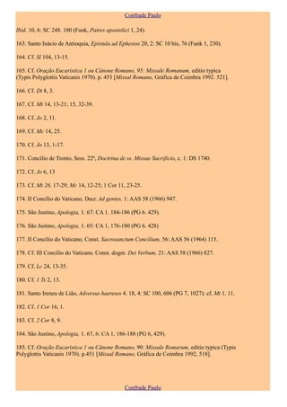 Confrade Paulo

Ibid. 10, 6: SC 248. 180 (Funk, Patres apostolici 1, 24).

163. Santo Inácio de Antioquia, Epistula ad Ephesios 20, 2: SC 10 bis, 76 (Funk 1, 230).

164. Cf. Sl 104, 13-15.

165. Cf. Oração Eucarística 1 ou Cânone Romano, 95: Missale Romanum, editio typica
(Typis Polyglottis Vaticanis 1970). p. 453 [Missal Romano, Gráfica de Coimbra 1992. 521].

166. Cf. Dt 8, 3.

167. Cf. Mt 14, 13-21; 15, 32-39.

168. Cf. Jo 2, 11.

169. Cf. Mc 14, 25.

170. Cf. Jo 13, 1-17.

171. Concílio de Trento, Sess. 22ª, Doctrina de ss. Missae Sacrificio, c. 1: DS 1740.

172. Cf. Jo 6, 13

173. Cf. Mt 26, 17-29; Mc 14, 12-25; 1 Cor 11, 23-25.

174. II Concílio do Vaticano, Decr. Ad gentes, 1: AAS 58 (1966) 947.

175. São Justino, Apologia, 1. 67: CA 1. 184-186 (PG 6. 429).

176. São Justino, Apologia, 1. 65: CA 1, 176-180 (PG 6. 428)

177. II Concílio do Vaticano, Const. Sacrosanctum Concilium, 56: AAS 56 (1964) 115.

178. Cf. III Concílio do Vaticano, Const. dogm. Dei Verbum, 21: AAS 58 (1966) 827.

179. Cf. Lc 24, 13-35.

180. Cf. 1 Ts 2, 13.

181. Santo Ireneu de Lião, Adversus haereses 4. 18, 4: SC 100, 606 (PG 7, 1027): cf. Mt 1. 11.

182. Cf. 1 Cor 16, 1.

183. Cf. 2 Cor 8, 9.

184. São Justino, Apologia, 1. 67, 6: CA 1, 186-188 (PG 6, 429).

185. Cf. Oração Eucarística 1 ou Cânone Romano, 90: Missale Romarum, editio typica (Typis
Polyglottis Vaticanis 1970). p.451 [Missal Romano, Gráfica de Coimbra 1992, 518].




                                               Confrade Paulo
 