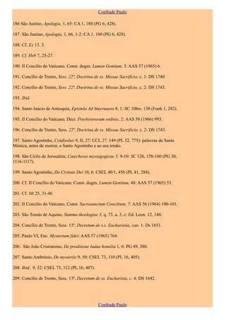 Confrade Paulo

186 São Justino, Apologia, 1, 65: CA 1, 180 (PG 6, 428).

187. São Justino, Apologia, 1, 66, 1-2: CA 1. 180 (PG 6, 428).

188. Cf. Ex 13. 3.

189. Cf. Heb 7, 25-27.

190. II Concílio do Vaticano, Const. dogm. Lumen Gentium, 3: AAS 57 (1965) 6.

191. Concílio de Trento, Sess. 22ª, Doctrina de ss. Missae Sacrificio, c. 1: DS 1740.

192. Concílio de Trento, Sess. 22ª, Doctrina de ss. Missae Sacrificio, c. 2: DS 1743.

193. Ibid.

194. Santo Inácio de Antioquia, Epistula Ad Smyrnaeos 8, 1: SC 10bis. 138 (Funk 1, 282).

195. II Concílio do Vaticano, Decr. Presbyterorum ordinis, 2: AAS 58 (1966) 993.

196. Concílio de Trento, Sess. 22ª, Doctrina de ss. Missae Sacrificio, c. 2: DS 1743.

197. Santo Agostinho, Confissões 9, II, 27: CCL 27, 149 (PL 32, 775): palavras de Santa
Mónica, antes de morrer, a Santo Agostinho e ao seu irmão.

198. São Cirilo de Jerusalém, Catecheses mystagogicae 5, 9-10: SC 126, 158-160 (PG 30,
1116-1117).

199. Santo Agostinho, De Civitate Dei 10, 6: CSEL 40/1, 456 (PL 41, 284).

200. Cf. II Concílio do Vaticano, Const. dogm. Lumen Gentium, 48: AAS 57 (1965) 53.

201. Cf. Mt 25, 31-46

202. II Concílio do Vaticano, Const. Sacrosanctum Concilium, 7: AAS 56 (1964) 100-101.

203. São Tomás de Aquino, Summa theologiae 3, q. 73, a. 3, c: Ed. Leon. 12, 140.

204. Concílio de Trento, Sess. 13ª, Decretum de s.s. Eucharistia, can. 1: Ds 1651.

205. Paulo VI, Enc. Mysterium fidei: AAS 57 (1965) 764.

206. São João Crisóstomo, De proditione Iudae homilia 1, 6: PG 49, 380.

207. Santo Ambrósio, De mysteriis 9, 50: CSEL 73, 110 (PL 16, 405).

208. Ibid.. 9, 52: CSEL 73, 112 (PL 16, 407).

209. Concílio de Trento, Sess. 13ª, Decretum de ss. Eucharista, c. 4: DS 1642.




                                                Confrade Paulo
 