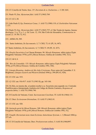 Confrade Paulo

210. Cf. Concílio de Trento, Sess. 13ª, Decretum de ss. Eucharista. c. 3: DS 1641.

211. Paulo VI, Enc. Mysterium fidei: AAS 57 (1965) 769.

212. Cf. Gl 2, 20.

213. João Paulo II, Ep. Dominicae Cenae, 3: AAS 72 (1980) 119; cf. Enchiridion Vaticanum
7, 177.

214. Paulo VI, Enc. Mysterium fidei: AAS 57 (1965) 757; cf. São Tomás de Aquino, Summa
theologiae, 3. q. 75, a. 1. c: Ed. Leon. 12, 156; São Cirilo de Alexandria, Commentarius in
Lucam 22, 19: PG 72, 912.

215. AHMA 50, 589.

216. Santo Ambrósio, De Sacramentis, 5, 7: CSEL 73, 61 (PL 16, 447).

217 Santo Ambrósio, De Sacramentis, 4, 7: CSEL73. 49 (PL 16. 437).

218. Oração Eucarística I ou Cânone Romano, 96: Missale Romanum, editio typica (Typis
Polyglottis Vaticanas 1970). p.453 [Missal Romano, Gráfica de Coimbra 1992. 521].

219. Cf. Mt 8, 8.

220. Rito da Comunhão. 133: Missale Romanum, editio typica (Typis Polyglottis Vaticanis
1970), p.474 [Missal Romano. Gráfica de Coimbra 1992, 546).

221. Liturgia Bizantina. Anáfora de São João Crisóstomo, Prece antes da Comunhão: F. E.
Brightman, Liturgies Eastern and Western (Oxford 1896) p. 394 (PG 63, 920).

222. Cf. CIC can. 919.

223. Cf. CIC can. 916-917: AAS 75 (1983 II), pp. 165-166.

224. Os fiéis, no mesmo dia. só podem receber a ss. Eucaristia uma segunda vez. Comissão
Pontifícia para a Interpretação Autêntica do Código de Direito Canónico, Responsa ad
proposita dubia, 1: AAS 76 (1984) 746.

225. II Concílio do Vaticano, Const. Sacrosanctum Concilium, 55: AAS 56 (1964) 115.

226. Cf. Decr. Ecclesiarum Orientalium, 15: AAS 57 (1965) 81.

227. Cf. CIC can. 920.

228. Instrução geral do Missal Romano, 240: Missale Romanum, editio typica (Typis
Polyglottis Vaticanis 1970), p.68 [Missal Romano, Gráfica de Coimbra 1992, 51].

229. Fanqîth. Breviarium iuxta ritum Ecclesiae Antiochenae Syrorum, v. 1 (Mossul 1886) p.
237 a-b.

230. Cf. II Concílio do Vaticano, Decr. Presbyterorum ordinis, 5: AAS 58 (1966)997.


                                              Confrade Paulo
 