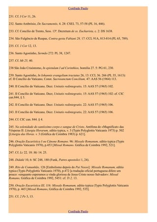 Confrade Paulo

231. Cf. I Cor 11, 26.

232. Santo Ambrósio, De Sacramentis, 4. 28: CSEL 73, 57-58 (PL 16, 446).

233. Cf. Concílio de Trento, Sess. 13ª. Decretum de ss. Eucharista, c. 2: DS 1638.

234. São Fulgêncio de Ruspas, Contra gesta Fabiani 28, 17: CCL 91A, 813-814 (PL 65, 789).

235. Cf. 1 Cor 12, 13.

236. Santo Agostinho, Sermão 272: PL 38, 1247.

237. Cf. Mt 25, 40.

238 São João Crisóstomo, In epistulam I ad Corinthios, homilia 27. 5: PG 61, 230.

239. Santo Agostinho, In Iohannis evangelium tractatus 26, 13: CCL 36. 266 (PL 35, 1613):
cf. II Concílio do Vaticano, Const. Sacrosanctum Concilium, 47: AAS 56 (1964) 113.

240. II Concílio do Vaticano, Decr. Unitatis redintegratio, 15: AAS 57 (1965) 102.

241. II Concílio do Vaticano, Decr, Unitatis redintegratio, 15: AAS 57 (1965) 102: ef. CIC
can.844, § 3.

242. II Concílio do Vaticano, Decr. Unitatis redintegratio, 22: AAS 57 (1965) 106.

243. II Concílio do Vaticano, Decr. Unitatis redintegratio, 22: AAS 57 (1965) 106.

244. Cf. CIC can. 844. § 4.

245. Na solenidade do santíssimo corpo e sangue de Cristo, Antífona do «Magnificat» das
Vésperas II: Liturgia Horarum, editio typica, v. 3 (Typis Polyglottis Vaticanis 1973) p. 502
[Liturgia das Horas. v. 3 (Gráfica de Coimbra 1983) p. 621].

246. Oração Eucarística I ou Cânone Romano. 96: Missale Romanum, editio typica (Typis
Polyglottis Vaticanis 1970), p.453 [Missal Romano. Gráfica de Coimbra 1992, 521].

247. Cf. Lc 22, 18: Mc 14. 25.

248. Didaké 10, 6: SC 248, 180 (Funk, Patres apostolici 1, 24).

249. Rito de Comunhão, 126 [Embolismo depois do Pai Nosso]: Missale Romanum, editio
typica (Typis Polyglottis Vaticanis 1970), p.472 [a tradução oficial portuguesa difere um
pouco: «enquanto esperamos a vinda gloriosa de Jesus Cristo nosso Salvador»: Missal
Romano, Gráfica de Coimbra 1992, 5451: cf. Tt 2, 13.

250. Oração Eucarística III, 116: Missale Romanum, editio typica (Typis Polyglottis Vaticanis
1970), p. 465 [Missal Romano, Gráfica de Coimbra 1992, 535].

251. Cf. 2 Pe 3, 13.



                                               Confrade Paulo
 
