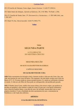 Confrade Paulo

252. II Concílio do Vaticano, Const. dogm. Lumen Gentium, 3: AAS 57 (1965) 6.

253. Santo Inácio de Antiquia, Epistula ad Ephesios, 20, 2: SC l0bis. 76 (Funk 1, 230).

254. Cf. Concílio de Trento, Sess. 13ª, Decretum de ss. Eucharistae. c. 3: DS 1640; Ibid., can.
1: DS 1651.

255. Paulo VI, Enc. Mysterium fidei: AAS 57 (1965) 771.

                                             Voltar




                                                      Voltar

                                SEGUNDA PARTE
                                  A CELEBRAÇÃO
                                DO MISTÉRIO CRISTÃO



                                   SEGUNDA SECÇÃO

                         OS SETE SACRAMENTOS DA IGREJA

                                   CAPÍTULO SEGUNDO

                              OS SACRAMENTOS DE CURA

1420. Pelos sacramentos da iniciação cristã, o homem recebe a vida nova de Cristo. Ora, esta
vida, nós trazemo-la «em vasos de barro». Por enquanto, ela está ainda «oculta com Cristo em
Deus» (Cl 3, 3). Vivemos ainda na «nossa morada terrena» (1), sujeita ao sofrimento à doença
e à morte. A vida nova de filhos de Deus pode ser enfraquecida e até perdida pelo pecado.

1421. O Senhor Jesus Cristo, médico das nossas almas e dos nossos corpos, que perdoou os
pecados ao paralítico e lhe restituiu a saúde do corpo (2) quis que a sua Igreja continuasse,
com a força do Espírito Santo, a sua obra de cura e de salvação, mesmo para com os seus
próprios membros. É esta a finalidade dos dois sacramentos de cura: o sacramente da
Penitência e o da Unção dos enfermos.

                                          ARTIGO 4

                           O SACRAMENTO DA PENITÊNCIA

                                               Confrade Paulo
 