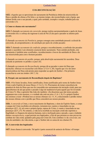 Confrade Paulo

                                E DA RECONCILIAÇÃO

1422. «Aqueles que se aproximam do sacramento da Penitência obtêm da misericórdia de
Deus o perdão da ofensa a Ele feita e, ao mesmo tempo, são reconciliados com a Igreja, que
tinham ferido com o seu pecado, a qual, pela caridade, exemplo e oração, trabalha pela sua
conversão» (3).

I. Como se chama este sacramento?

1423. É chamado sacramento da conversão, porque realiza sacramentalmente o apelo de Jesus
à conversão (4) e o esforço de regressar à casa do Pai (5) da qual o pecador se afastou pelo
pecado.

É chamado sacramento da Penitência, porque consagra uma caminhada pessoal e eclesial de
conversão, de arrependimento e de satisfação por parte do cristão pecador.

1424. É chamado sacramento da confissão, porque o reconhecimento, a confissão dos pecados
perante o sacerdote é um elemento essencial deste sacramento. Num sentido profundo, este
sacramento é também uma «confissão», reconhecimento e louvor da santidade de Deus e da
sua misericórdia para com o homem pecador.

E chamado sacramento do perdão, porque, pela absolvição sacramental do sacerdote. Deus
concede ao penitente «o perdão e a paz» (6).

E chamado sacramento da Reconciliação, porque dá ao pecador o amor de Deus que
reconcilia: «Deixai-vos reconciliar com Deus» (2 Cor 5, 20). Aquele que vive do amor
misericordioso de Deus está pronto para responder ao apelo do Senhor: «Vai primeiro
reconciliar-te com teu irmão» (Mt 5, 24).

II. Porquê, um sacramento de Reconciliação depois do Baptismo?

1425. «Vós fostes lavados, fostes santificados, fostes justificados pelo nome do Senhor Jesus
Cristo e pelo Espírito do nosso Deus» (1 Cor 6, 11). Precisamos de tomar consciência da
grandeza do dom de Deus que nos foi concedido nos sacramentos da iniciação cristã, para nos
apercebermos de até que ponto o pecado é algo de inadmissível para aquele que foi revestido
de Cristo (7). Mas o apóstolo São João diz também: «Se dissermos que não temos pecado,
enganamo-nos a nós mesmos, e a verdade não está em nós» (1 Jo 1, 8). E o próprio Senhor
nos ensinou a rezar: «Perdoai-nos as nossas ofensas» (Lc 11, 4 ), relacionando o perdão mútuo
das nossas ofensas com o perdão que Deus concederá aos nossos pecados.

1426. A conversão a Cristo, o novo nascimento do Baptismo, o dom do Espírito Santo, o corpo
e sangue de Cristo recebidos em alimento, tornaram-nos «santos e imaculados na sua
presença» (Ef 1, 4), tal como a própria Igreja, esposa de Cristo, é «santa e imaculada na sua
presença» (Ef 5, 27). No entanto, a vida nova recebida na iniciação cristã não suprimiu a
fragilidade e a fraqueza da natureza humana, nem a inclinação para o pecado, a que a tradição
chama concupiscência, a qual persiste nos baptizados, a fim de que prestem as suas provas no
combate da vida cristã, ajudados pela graça de Cristo (8). Este combate é o da conversão, em
vista da santidade e da vida eterna, a que o Senhor não se cansa de nos chamar (9).

III. A conversão dos baptizados

1427. Jesus chama à conversão. Tal apelo é parte essencial do anúncio do Reino: «O tempo

                                              Confrade Paulo
 