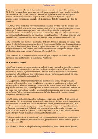 Confrade Paulo

chegou ao seu termo, o Reino de Deus está próximo: convertei-vos e acreditai na boa-nova»
(Mc 1, 15). Na pregação da Igreja, este apelo dirige-se, em primeiro lugar, àqueles que ainda
não conhecem Cristo e o seu Evangelho. Por isso, o Baptismo é o momento principal da
primeira e fundamental conversão. É pela fé na boa-nova e pelo Baptismo (10) que se
renuncia ao mal e se adquire a salvação, isto é, a remissão de todos os pecados e o dom da
vida nova.

1428. Ora, o apelo de Cristo à conversão continua a fazer-se ouvir na vida dos cristãos. Esta
segunda conversão é uma tarefa ininterrupta para toda a Igreja, que «contém pecadores no seu
seio» e que é, «ao mesmo tempo, santa e necessitada de purificação, prosseguindo
constantemente no seu esforço de penitência e de renovação» (11). Este esforço de conversão
não é somente obra humana. É o movimento do «coração contrito» (12) atraído e movido pela
graça (13) para responder ao amor misericordioso de Deus, que nos amou primeiro (14).

1429. Testemunho disto mesmo, é a conversão de Pedro, depois de três vezes ter negado o seu
mestre. O olhar infinitamente misericordioso de Jesus provoca-lhe lágrimas de arrependimento
(15) e, depois da ressurreição do Senhor, a tríplice afirmação do seu amor para com Ele (16).
A segunda conversão tem, também, uma dimensão comunitária. Isto aparece no apelo dirigido
pelo Senhor a uma Igreja inteira: «Arrepende-te!» (Ap 2, 5-16).

Santo Ambrósio diz, a respeito das duas conversões que, na Igreja, «existem a água e as
lágrimas: a água do Baptismo e as lágrimas da Penitência»

IV. A penitência interior

1430. Como já acontecia com os profetas, o apelo de Jesus à conversão e à penitência não visa
primariamente as obras exteriores, «o saco e a cinza», os jejuns e as mortificações, mas a
conversão do coração, a penitência interior: Sem ela, as obras de penitência são estéreis e
enganadoras; pelo contrário, a conversão interior impele à expressão dessa atitude cm sinais
visíveis, gestos e obras de penitência (18).

1431. A penitência interior é uma reorientação radical de toda a vida, um regresso, uma
conversão a Deus de todo o nosso coração, uma rotura com o pecado, uma aversão ao mal,
com repugnância pelas más acções que cometemos. Ao mesmo tempo, implica o desejo e o
propósito de mudar de vida, com a esperança da misericórdia divina e a confiança na ajuda da
sua graça. Esta conversão do coração é acompanhada por uma dor e uma tristeza salutares, a
que os Santos Padres chamaram animi cruciatus (aflição do espírito), compunctio cordis
(compunção do coração) (19).

1432. O coração do homem é pesado e endurecido. É necessário que Deus dê ao homem um
coração novo (20). A conversão é, antes de mais, obra da graça de Deus, a qual faz com que os
nossos corações se voltem para Ele: «Convertei-nos, Senhor, e seremos convertidos» (Lm 5,
21). Deus é quem nos dá a coragem de começar de novo. É ao descobrir a grandeza do amor
de Deus que o nosso coração é abalado pelo horror e pelo peso do pecado, e começa a ter
receio de ofender a Deus pelo pecado e de estar separado d'Ele. O coração humano converte-
se, ao olhar para Aquele a quem os nossos pecados trespassaram (21).

«Tenhamos os olhos fixos no sangue de Cristo e compreendamos quanto Ele é precioso para o
seu Pai, pois que, derramado para nossa salvação, proporcionou ao mundo inteiro a graça do
arrependimento» (22).

1433. Depois da Páscoa, é o Espírito Santo que «confunde o mundo no tocante ao pecado»,

                                               Confrade Paulo
 