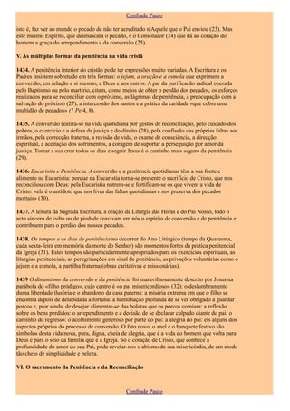 Confrade Paulo

isto é, faz ver ao mundo o pecado de não ter acreditado n'Aquele que o Pai enviou (23). Mas
este mesmo Espírito, que desmascara o pecado, é o Consolador (24) que dá ao coração do
homem a graça do arrependimento e da conversão (25).

V. As múltiplas formas da penitência na vida cristã

1434. A penitência interior do cristão pode ter expressões muito variadas. A Escritura e os
Padres insistem sobretudo em três formas: o jejum, a oração e a esmola que exprimem a
conversão, em relação a si mesmo, a Deus e aos outros. A par da purificação radical operada
pelo Baptismo ou pelo martírio, citam, como meios de obter o perdão dos pecados, os esforços
realizados para se reconciliar com o próximo, as lágrimas de penitência, a preocupação com a
salvação do próximo (27), a intercessão dos santos e a prática da caridade «que cobre uma
multidão de pecados» (1 Pe 4, 8).

1435. A conversão realiza-se na vida quotidiana por gestos de reconciliação, pelo cuidado dos
pobres, o exercício e a defesa da justiça e do direito (28), pela confissão das próprias faltas aos
irmãos, pela correcção fraterna, a revisão de vida, o exame de consciência, a direcção
espiritual, a aceitação dos sofrimentos, a coragem de suportar a perseguição por amor da
justiça. Tomar a sua cruz todos os dias e seguir Jesus é o caminho mais seguro da penitência
(29).

1436. Eucaristia e Penitência. A conversão e a penitência quotidianas têm a sua fonte e
alimento na Eucaristia: porque na Eucaristia torna-se presente o sacrifício de Cristo, que nos
reconciliou com Deus: pela Eucaristia nutrem-se e fortificam-se os que vivem a vida de
Cristo: «ela é o antídoto que nos livra das faltas quotidianas e nos preserva dos pecados
mortais» (30).

1437. A leitura da Sagrada Escritura, a oração da Liturgia das Horas e do Pai Nosso, todo o
acto sincero de culto ou de piedade reavivam em nós o espírito de conversão e de penitência e
contribuem para o perdão dos nossos pecados.

1438. Os tempos e os dias de penitência no decorrer do Ano Litúrgico (tempo da Quaresma,
cada sexta-feira em memória da morte do Senhor) são momentos fortes da prática penitencial
da Igreja (31). Estes tempos são particularmente apropriados para os exercícios espirituais, as
liturgias penitenciais, as peregrinações em sinal de penitência, as privações voluntárias como o
jejum e a esmola, a partilha fraterna (obras caritativas e missionárias).

1439 O dinamismo da conversão e da penitência foi maravilhosamente descrito por Jesus na
parábola do «filho pródigo», cujo centro é «o pai misericordioso» (32): o deslumbramento
duma liberdade ilusória e o abandono da casa paterna: a miséria extrema em que o filho se
encontra depois de delapidada a fortuna: a humilhação profunda de se ver obrigado a guardar
porcos e, pior ainda, de desejar alimentar-se das bolotas que os porcos comiam: a reflexão
sobre os bens perdidos: o arrependimento e a decisão de se declarar culpado diante do pai: o
caminho do regresso: o acolhimento generoso por parte do pai: a alegria do pai: eis alguns dos
aspectos próprios do processo de conversão. O fato novo, o anel e o banquete festivo são
símbolos desta vida nova, pura, digna, cheia de alegria, que é a vida do homem que volta para
Deus e para o seio da família que é a Igreja. Só o coração de Cristo, que conhece a
profundidade do amor do seu Pai, pôde revelar-nos o abismo da sua misericórdia, de um modo
tão cheio de simplicidade e beleza.

VI. O sacramento da Penitência e da Reconciliação



                                                 Confrade Paulo
 