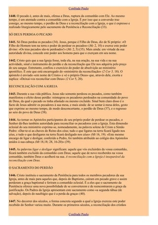 Confrade Paulo

1440. O pecado é, antes de mais, ofensa a Deus, ruptura da comunhão com Ele. Ao mesmo
tempo, é um atentado contra a comunhão com a Igreja. É por isso que a conversão traz
consigo, ao mesmo tempo, o perdão de Deus e a reconciliação com a Igreja, o que é expresso e
realizado liturgicamente pelo sacramento da Penitência e Reconciliação (33).

SÓ DEUS PERDOA O PECADO

1441. Só Deus perdoa os pecados (34). Jesus, porque é Filho de Deus, diz de Si próprio: «O
Filho do Homem tem na terra o poder de perdoar os pecados» (Mc 2, 10) e exerce este poder
divino: «Os teus pecados são-te perdoados!» (Mc 2, 5) (35). Mais ainda: em virtude da sua
autoridade divina, concede este poder aos homens para que o exerçam em seu nome.

1442. Cristo quis que a sua Igreja fosse, toda ela, na sua oração, na sua vida e na sua
actividade, sinal e instrumento do perdão e da reconciliação que Ele nos adquiriu pelo preço
do seu sangue. Entretanto, confiou o exercício do poder de absolvição ao ministério
apostólico. É este que está encarregado do «ministério da reconciliação» (2 Cor 5, 18). O
apóstolo é enviado «em nome de Cristo» e «é o próprio Deus» que, através dele, exorta e
suplica: «Deixai-vos reconciliar com Deus» (2 Cor 5, 20).

RECONCILIAÇÃO COM A IGREJA

1443. Durante a sua vida pública. Jesus não somente perdoou os pecados, como também
manifestou o efeito desse perdão: reintegrou os pecadores perdoados na comunidade do povo
de Deus, da qual o pecado os tinha afastado ou mesmo excluído. Sinal bem claro disso é o
facto de Jesus admitir os pecadores à sua mesa, e mais ainda: de se sentar à mesa deles, gesto
que exprime ao mesmo tempo, de modo desconcertante, o perdão de Deus (37), e o regresso
ao seio do povo de Deus (38).

1444. Ao tornar os Apóstolos participantes do seu próprio poder de perdoar os pecados, o
Senhor dá-lhes também autoridade para reconciliar os pecadores com a Igreja. Esta dimensão
eclesial do seu ministério exprime-se, nomeadamente, na palavra solene de Cristo a Simão
Pedro: «Dar-te-ei as chaves do Reino dos céus; tudo o que ligares na terra ficará ligado nos
céus, e tudo o que desligares na terra ficará desligado nos céus» (Mt 16, 19). «Este mesmo
encargo de ligar e desligar, conferido a Pedro, foi também atribuído ao colégio dos Apóstolos
unidos à sua cabeça (Mt 18,18; 28, 16-20)» (39).

1445. As palavras ligar e desligar significam: aquele que vós excluirdes da vossa comunhão,
ficará também excluído da comunhão com Deus; aquele que de novo receberdes na vossa
comunhão, também Deus o acolherá na sua. A reconciliação com a Igreja é inseparável da
reconciliação com Deus.

O SACRAMENTO DO PERDÃO

1446. Cristo instituiu o sacramento da Penitência para todos os membros pecadores da sua
Igreja, antes de mais para aqueles que, depois do Baptismo, caíram em pecado grave e assim
perderam a graça baptismal e feriram a comunhão eclesial. É a eles que o sacramento da
Penitência oferece uma nova possibilidade de se converterem e de reencontrarem a graça da
justificação. Os Padres da Igreja apresentam este sacramento como «a segunda tábua (de
salvação), depois do naufrágio que é a perda da graça» (40).

1447. No decorrer dos séculos, a forma concreta segundo a qual a Igreja exerceu este poder
recebido do Senhor variou muito. Durante os primeiros séculos, a reconciliação dos cristãos

                                               Confrade Paulo
 