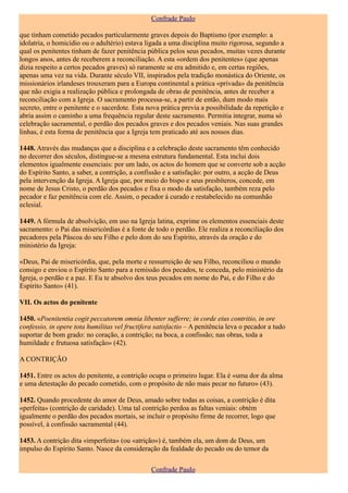 Confrade Paulo

que tinham cometido pecados particularmente graves depois do Baptismo (por exemplo: a
idolatria, o homicídio ou o adultério) estava ligada a uma disciplina muito rigorosa, segundo a
qual os penitentes tinham de fazer penitência pública pelos seus pecados, muitas vezes durante
longos anos, antes de receberem a reconciliação. A esta «ordem dos penitentes» (que apenas
dizia respeito a certos pecados graves) só raramente se era admitido e, em certas regiões,
apenas uma vez na vida. Durante século VII, inspirados pela tradição monástica do Oriente, os
missionários irlandeses trouxeram para a Europa continental a prática «privada» da penitência
que não exigia a realização pública e prolongada de obras de penitência, antes de receber a
reconciliação com a Igreja. O sacramento processa-se, a partir de então, dum modo mais
secreto, entre o penitente e o sacerdote. Esta nova prática previa a possibilidade da repetição e
abria assim o caminho a uma frequência regular deste sacramento. Permitia integrar, numa só
celebração sacramental, o perdão dos pecados graves e dos pecados veniais. Nas suas grandes
linhas, é esta forma de penitência que a Igreja tem praticado até aos nossos dias.

1448. Através das mudanças que a disciplina e a celebração deste sacramento têm conhecido
no decorrer dos séculos, distingue-se a mesma estrutura fundamental. Esta inclui dois
elementos igualmente essenciais: por um lado, os actos do homem que se converte sob a acção
do Espírito Santo, a saber, a contrição, a confissão e a satisfação: por outro, a acção de Deus
pela intervenção da Igreja. A Igreja que, por meio do bispo e seus presbíteros, concede, em
nome de Jesus Cristo, o perdão dos pecados e fixa o modo da satisfação, também reza pelo
pecador e faz penitência com ele. Assim, o pecador á curado e restabelecido na comunhão
eclesial.

1449. A fórmula de absolvição, em uso na Igreja latina, exprime os elementos essenciais deste
sacramento: o Pai das misericórdias é a fonte de todo o perdão. Ele realiza a reconciliação dos
pecadores pela Páscoa do seu Filho e pelo dom do seu Espírito, através da oração e do
ministério da Igreja:

«Deus, Pai de misericórdia, que, pela morte e ressurreição de seu Filho, reconciliou o mundo
consigo e enviou o Espírito Santo para a remissão dos pecados, te conceda, pelo ministério da
Igreja, o perdão e a paz. E Eu te absolvo dos teus pecados em nome do Pai, e do Filho e do
Espírito Santo» (41).

VII. Os actos do penitente

1450. «Poenitentia cogit peccatorem omnia libenter sufferre; in corde eius contritio, in ore
confessio, in opere tota humilitas vel fructifera satisfactio – A penitência leva o pecador a tudo
suportar de bom grado: no coração, a contrição; na boca, a confissão; nas obras, toda a
humildade e frutuosa satisfação» (42).

A CONTRIÇÃO

1451. Entre os actos do penitente, a contrição ocupa o primeiro lugar. Ela é «uma dor da alma
e uma detestação do pecado cometido, com o propósito de não mais pecar no futuro» (43).

1452. Quando procedente do amor de Deus, amado sobre todas as coisas, a contrição é dita
«perfeita» (contrição de caridade). Uma tal contrição perdoa as faltas veniais: obtém
igualmente o perdão dos pecados mortais, se incluir o propósito firme de recorrer, logo que
possível, à confissão sacramental (44).

1453. A contrição dita «imperfeita» (ou «atrição») é, também ela, um dom de Deus, um
impulso do Espírito Santo. Nasce da consideração da fealdade do pecado ou do temor da

                                                Confrade Paulo
 