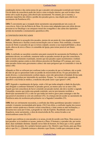 Confrade Paulo

condenação eterna e das outras penas de que o pecador está ameaçado (contrição por temor).
Um tal abalo da consciência pode dar início a uma evolução interior, que será levada a bom
termo sob a acção da graça, pela absolvição sacramental. No entanto, por si mesma, a
contrição imperfeita não obtém o perdão dos pecados graves, mas dispõe para obtê-lo no
sacramento da Penitência (45).

1454. É conveniente que a recepção deste sacramento seja preparada por um exame de
consciência, feito à luz da Palavra de Deus. Os textos mais adaptados para este efeito devem
procurar-se no Decálogo e na catequese moral dos evangelhos e das cartas dos Apóstolos:
sermão da montanha e ensinamentos apostólicos (46).

A CONFISSÃO DOS PECADOS

1455. A confissão (a acusação) dos pecados, mesmo de um ponto de vista simplesmente
humano, liberta-nos e facilita a nossa reconciliação com os outros. Pela confissão, o homem
encara de frente os pecados de que se tornou culpado; assume a sua responsabilidade e, desse
modo, abre-se de novo a Deus e à comunhão da Igreja, para tornar possível um futuro
diferente.

1456. A confissão ao sacerdote constitui uma parte essencial do sacramento da Penitência: «Os
penitentes devem, na confissão, enumerar todos os pecados mortais de que têm consciência,
após se terem seriamente examinado, mesmo que tais pecados sejam secretíssimos e tenham
sido cometidos apenas contra os dois últimos preceitos do Decálogo (47); porque, por vezes,
estes pecados ferem mais gravemente a alma e são mais perigosos que os cometidos à vista de
todos» (48):

«Quando os fiéis se esforçam por confessar todos os pecados de que se lembram, não se pode
duvidar de que os apresentam todos ao perdão da misericórdia divina. Os que procedem de
modo diverso, e conscientemente ocultam alguns, esses não apresentam à bondade divina nada
que ela possa perdoar por intermédio do sacerdote. Porque, "se o doente tem vergonha de
descobrir a sua ferida ao médico, a medicina não pode curar o que ignora"» (49).

1457. Segundo o mandamento da Igreja, «todo o fiel que tenha atingido a idade da discrição,
está obrigado a confessar fielmente os pecados graves, ao menos uma vez ao ano» (50).
Aquele que tem consciência de haver cometido um pecado mortal, não deve receber a sagrada
Comunhão, mesmo que tenha uma grande contrição, sem ter previamente recebido a
absolvição sacramental (51); a não ser que tenha um motivo grave para comungar e não lhe
seja possível encontrar-se com um confessor (52). As crianças devem aceder ao sacramento da
Penitência antes de receberem pela primeira vez a Sagrada Comunhão (53).

1458. Sem ser estritamente necessária, a confissão das faltas quotidianas (pecados veniais) é
contudo vivamente recomendada pela Igreja. (54) Com efeito, a confissão regular dos nossos
pecados veniais ajuda-nos a formar a nossa consciência, a lutar contra as más inclinações, a
deixarmo-nos curar por Cristo, a progredir na vida do Espírito. Recebendo com maior
frequência, neste sacramento, o dom da misericórdia do Pai, somos levados a ser
misericordiosos como Ele (55):

«Aquele que confessa os seus pecados e os acusa, já está de acordo com Deus. Deus acusa os
teus pecados; se tu também os acusas, juntas-te a Deus. O homem e o pecador são, por assim
dizer, duas realidades distintas. Quando ouves falar do homem, foi Deus que o criou: quando
ouves falar do pecador, foi o próprio homem quem o fez. Destrói o que fizeste, para que Deus
salve o que fez. [...] Quando começas a detestar o que fizeste, é então que começam as tuas


                                              Confrade Paulo
 