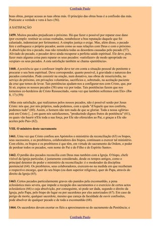 Confrade Paulo

boas obras, porque acusas as tuas obras más. O princípio das obras boas é a confissão das más.
Praticaste a verdade e vens à luz» (56).

A SATISFAÇÃO

1459. Muitos pecados prejudicam o próximo. Há que fazer o possível por reparar esse dano
(por exemplo: restituir as coisas roubadas, restabelecer a boa reputação daquele que foi
caluniado, indemnizar por ferimentos). A simples justiça o exige. Mas, além disso, o pecado
fere e enfraquece o próprio pecador, assim como as suas relações com Deus e com o próximo.
A absolvição tira o pecado, mas não remedeia todas as desordens causadas pelo pecado (57).
Aliviado do pecado, o pecador deve ainda recuperar a perfeita saúde espiritual. Ele deve, pois,
fazer mais alguma coisa para reparar os seus pecados: «satisfazer» de modo apropriado ou
«expiar» os seus pecados. A esta satisfação também se chama «penitência».

1460. A penitência que o confessor impõe deve ter em conta a situação pessoal do penitente e
procurar o seu bem espiritual. Deve corresponder, quanto possível, à gravidade e natureza dos
pecados cometidos. Pode consistir na oração, num donativo, nas obras de misericórdia, no
serviço do próximo, em privações voluntárias, sacrifícios e, sobretudo, na aceitação paciente
da cruz que temos de levar. Tais penitências ajudam-nos a configurar-nos com Cristo, que, por
Si só, expiou os nossos pecados (58) uma vez por todas. Tais penitências fazem que nos
tornemos co-herdeiros de Cristo Ressuscitado, «uma vez que também sofremos com Ele» (Rm
8, 17) (59):

«Mas esta satisfação, que realizamos pelos nossos pecados, não é possível senão por Jesus
Cristo: nós que, por nós próprios, nada podemos, com a ajuda "d'Aquele que nos conforta,
podemos tudo" (60). Assim, o homem não tem nada de que se gloriar. Toda a nossa «glória»
está em Cristo [...] em quem nós satisfazemos, "produzindo dignos frutos de penitência" (61),
os quais vão haurir n'Ele toda a sua força, por Ele são oferecidos ao Pai, e graças a Ele são
aceites pelo Pai» (62).

VIII. O ministro deste sacramento

1461. Uma vez que Cristo confiou aos Apóstolos o ministério da reconciliação (63) os bispos,
seus sucessores, e os presbíteros, colaboradores dos bispos, continuam a exercer tal ministério.
Com efeito, os bispos e os presbíteros é que têm, em virtude do sacramento da Ordem, o poder
de perdoar todos os pecados, «em nome do Pai e do Filho e do Espírito Santo».

1462. O perdão dos pecados reconcilia com Deus mas também com a Igreja. O bispo, chefe
visível da Igreja particular, é justamente considerado, desde os tempos antigos, como o
principal detentor do poder e ministério da reconciliação: é o moderador da disciplina
penitencial (64). Os presbíteros, seus colaboradores, exercem-no na medida em que receberam
o respectivo encargo, quer do seu bispo (ou dum superior religioso), quer do Papa, através do
direito da Igreja (65).

1463. Certos pecados particularmente graves são punidos pela excomunhão, a pena
eclesiástica mais severa, que impede a recepção dos sacramentos e o exercício de certos actos
eclesiásticos (66) e cuja absolvição, por conseguinte, só pode ser dada, segundo o direito da
Igreja, pelo Papa, pelo bispo do lugar ou por sacerdotes por eles autorizados (67). Em caso de
perigo de morte, qualquer sacerdote, mesmo que careça da faculdade de ouvir confissões,
pode absolver de qualquer pecado e de toda a excomunhão (68).

1464. Os sacerdotes devem exortar os fiéis a aproximarem-se do sacramento da Penitência; e

                                               Confrade Paulo
 