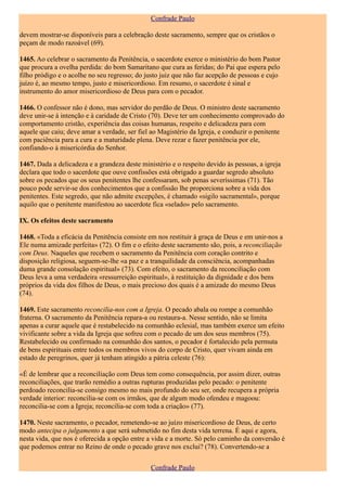 Confrade Paulo

devem mostrar-se disponíveis para a celebração deste sacramento, sempre que os cristãos o
peçam de modo razoável (69).

1465. Ao celebrar o sacramento da Penitência, o sacerdote exerce o ministério do bom Pastor
que procura a ovelha perdida: do bom Samaritano que cura as feridas; do Pai que espera pelo
filho pródigo e o acolhe no seu regresso; do justo juiz que não faz acepção de pessoas e cujo
juízo é, ao mesmo tempo, justo e misericordioso. Em resumo, o sacerdote é sinal e
instrumento do amor misericordioso de Deus para com o pecador.

1466. O confessor não é dono, mas servidor do perdão de Deus. O ministro deste sacramento
deve unir-se à intenção e à caridade de Cristo (70). Deve ter um conhecimento comprovado do
comportamento cristão, experiência das coisas humanas, respeito e delicadeza para com
aquele que caiu; deve amar a verdade, ser fiel ao Magistério da Igreja, e conduzir o penitente
com paciência para a cura e a maturidade plena. Deve rezar e fazer penitência por ele,
confiando-o à misericórdia do Senhor.

1467. Dada a delicadeza e a grandeza deste ministério e o respeito devido às pessoas, a igreja
declara que todo o sacerdote que ouve confissões está obrigado a guardar segredo absoluto
sobre os pecados que os seus penitentes lhe confessaram, sob penas severíssimas (71). Tão
pouco pode servir-se dos conhecimentos que a confissão lhe proporciona sobre a vida dos
penitentes. Este segredo, que não admite excepções, é chamado «sigilo sacramental», porque
aquilo que o penitente manifestou ao sacerdote fica «selado» pelo sacramento.

IX. Os efeitos deste sacramento

1468. «Toda a eficácia da Penitência consiste em nos restituir à graça de Deus e em unir-nos a
Ele numa amizade perfeita» (72). O fim e o efeito deste sacramento são, pois, a reconciliação
com Deus. Naqueles que recebem o sacramento da Penitência com coração contrito e
disposição religiosa, seguem-se-lhe «a paz e a tranquilidade da consciência, acompanhadas
duma grande consolação espiritual» (73). Com efeito, o sacramento da reconciliação com
Deus leva a uma verdadeira «ressurreição espiritual», à restituição da dignidade e dos bens
próprios da vida dos filhos de Deus, o mais precioso dos quais é a amizade do mesmo Deus
(74).

1469. Este sacramento reconcilia-nos com a Igreja. O pecado abala ou rompe a comunhão
fraterna. O sacramento da Penitência repara-a ou restaura-a. Nesse sentido, não se limita
apenas a curar aquele que é restabelecido na comunhão eclesial, mas também exerce um efeito
vivificante sobre a vida da Igreja que sofreu com o pecado de um dos seus membros (75).
Restabelecido ou confirmado na comunhão dos santos, o pecador é fortalecido pela permuta
de bens espirituais entre todos os membros vivos do corpo de Cristo, quer vivam ainda em
estado de peregrinos, quer já tenham atingido a pátria celeste (76):

«É de lembrar que a reconciliação com Deus tem como consequência, por assim dizer, outras
reconciliações, que trarão remédio a outras rupturas produzidas pelo pecado: o penitente
perdoado reconcilia-se consigo mesmo no mais profundo do seu ser, onde recupera a própria
verdade interior: reconcilia-se com os irmãos, que de algum modo ofendeu e magoou:
reconcilia-se com a Igreja; reconcilia-se com toda a criação» (77).

1470. Neste sacramento, o pecador, remetendo-se ao juízo misericordioso de Deus, de certo
modo antecipa o julgamento a que será submetido no fim desta vida terrena. É aqui e agora,
nesta vida, que nos é oferecida a opção entre a vida e a morte. Só pelo caminho da conversão é
que podemos entrar no Reino de onde o pecado grave nos exclui? (78). Convertendo-se a


                                               Confrade Paulo
 